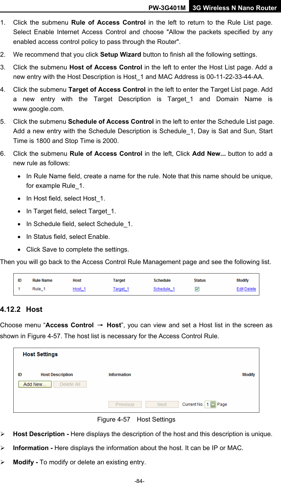 PW-3G401M 3G Wireless N Nano Router 1.  Click the submenu Rule of Access Control in the left to return to the Rule List page. Select Enable Internet Access Control and choose "Allow the packets specified by any enabled access control policy to pass through the Router".   2.  We recommend that you click Setup Wizard button to finish all the following settings.   3.  Click the submenu Host of Access Control in the left to enter the Host List page. Add a new entry with the Host Description is Host_1 and MAC Address is 00-11-22-33-44-AA.   4. Click the submenu Target of Access Control in the left to enter the Target List page. Add a new entry with the Target Description is Target_1 and Domain Name is www.google.com.  5. Click the submenu Schedule of Access Control in the left to enter the Schedule List page. Add a new entry with the Schedule Description is Schedule_1, Day is Sat and Sun, Start Time is 1800 and Stop Time is 2000.   6. Click the submenu Rule of Access Control in the left, Click Add New... button to add a new rule as follows:   &bull;  In Rule Name field, create a name for the rule. Note that this name should be unique, for example Rule_1.   &bull;  In Host field, select Host_1.   &bull;  In Target field, select Target_1.   &bull;  In Schedule field, select Schedule_1.   &bull;  In Status field, select Enable.   &bull;  Click Save to complete the settings. Then you will go back to the Access Control Rule Management page and see the following list.  4.12.2  Host Choose menu &ldquo;Access Control  &rarr; Host&rdquo;, you can view and set a Host list in the screen as shown in Figure 4-57. The host list is necessary for the Access Control Rule.  Figure 4-57  Host Settings &frac34; Host Description - Here displays the description of the host and this description is unique.   &frac34; Information - Here displays the information about the host. It can be IP or MAC.   &frac34; Modify - To modify or delete an existing entry.   -84- 