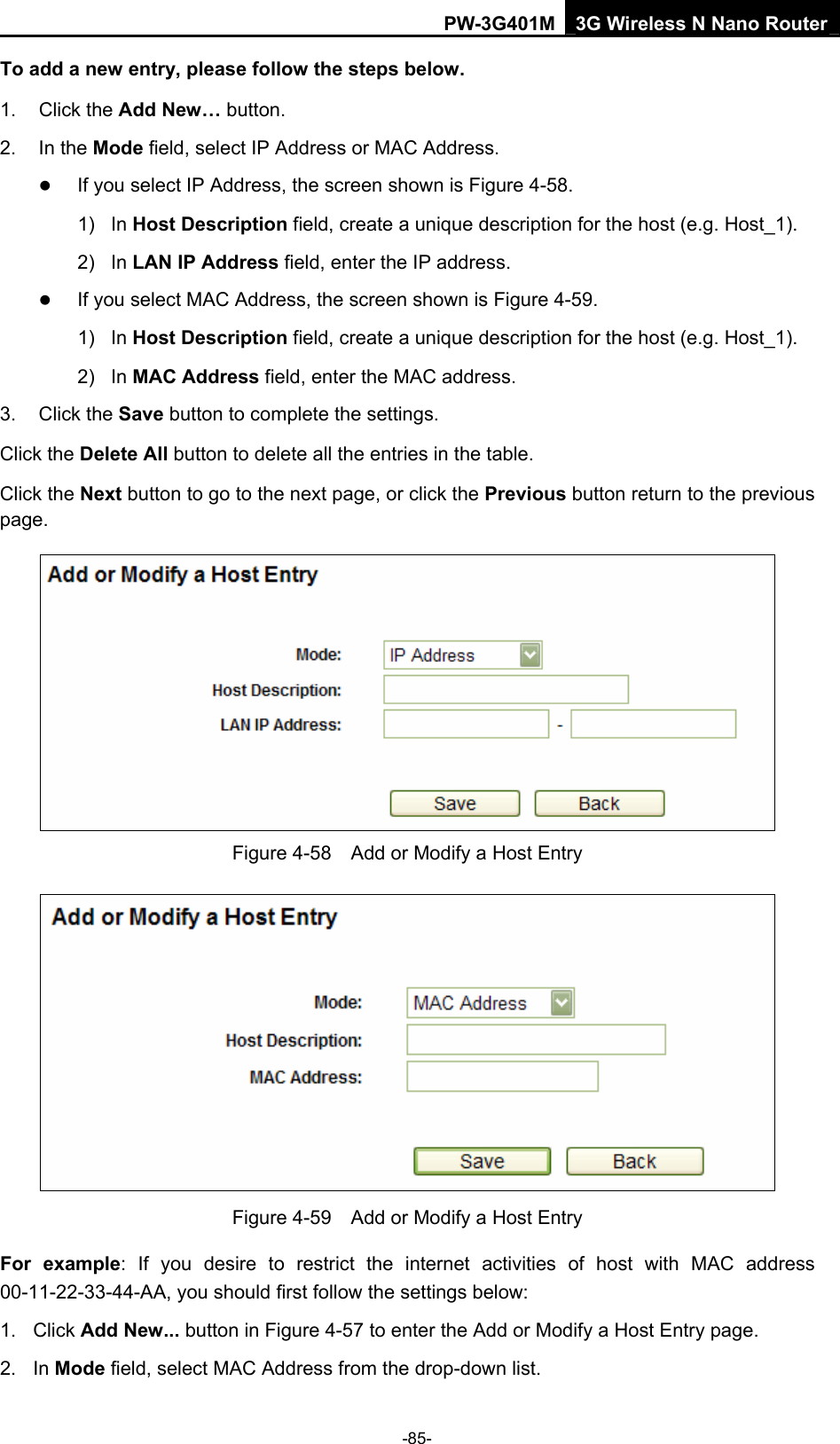 PW-3G401M 3G Wireless N Nano Router To add a new entry, please follow the steps below. 1. Click the Add New&hellip; button. 2. In the Mode field, select IP Address or MAC Address. z If you select IP Address, the screen shown is Figure 4-58.  1) In Host Description field, create a unique description for the host (e.g. Host_1).   2) In LAN IP Address field, enter the IP address. z If you select MAC Address, the screen shown is Figure 4-59.  1) In Host Description field, create a unique description for the host (e.g. Host_1). 2) In MAC Address field, enter the MAC address. 3. Click the Save button to complete the settings. Click the Delete All button to delete all the entries in the table. Click the Next button to go to the next page, or click the Previous button return to the previous page.  Figure 4-58    Add or Modify a Host Entry  Figure 4-59    Add or Modify a Host Entry For example: If you desire to restrict the internet activities of host with MAC address 00-11-22-33-44-AA, you should first follow the settings below:   1. Click Add New... button in Figure 4-57 to enter the Add or Modify a Host Entry page.   2. In Mode field, select MAC Address from the drop-down list.   -85- 
