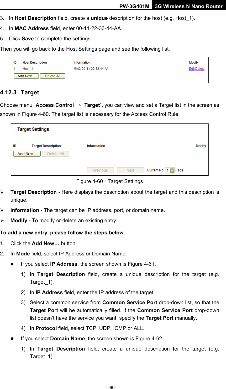 PW-3G401M 3G Wireless N Nano Router 3. In Host Description field, create a unique description for the host (e.g. Host_1).   4. In MAC Address field, enter 00-11-22-33-44-AA.   5. Click Save to complete the settings.   Then you will go back to the Host Settings page and see the following list.  4.12.3  Target Choose menu &ldquo;Access Control  &rarr; Target&rdquo;, you can view and set a Target list in the screen as shown in Figure 4-60. The target list is necessary for the Access Control Rule.  Figure 4-60  Target Settings &frac34; Target Description - Here displays the description about the target and this description is unique.  &frac34; Information - The target can be IP address, port, or domain name.   &frac34; Modify - To modify or delete an existing entry.   To add a new entry, please follow the steps below. 1. Click the Add New&hellip; button. 2. In Mode field, select IP Address or Domain Name. z If you select IP Address, the screen shown is Figure 4-61.  1) In Target Description field, create a unique description for the target (e.g. Target_1). 2) In IP Address field, enter the IP address of the target. 3)  Select a common service from Common Service Port drop-down list, so that the Target Port will be automatically filled. If the Common Service Port drop-down list doesn&rsquo;t have the service you want, specify the Target Port manually. 4) In Protocol field, select TCP, UDP, ICMP or ALL.  z If you select Domain Name, the screen shown is Figure 4-62. 1) In Target Description field, create a unique description for the target (e.g. Target_1). -86- 