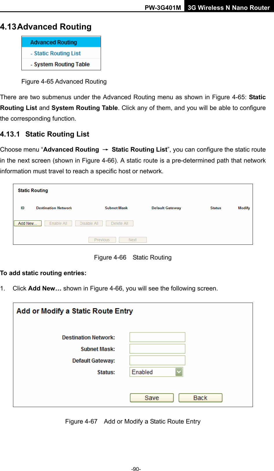 PW-3G401M 3G Wireless N Nano Router 4.13 Advanced Routing  Figure 4-65 Advanced Routing There are two submenus under the Advanced Routing menu as shown in Figure 4-65: Static Routing List and System Routing Table. Click any of them, and you will be able to configure the corresponding function. 4.13.1  Static Routing List Choose menu &ldquo;Advanced Routing  &rarr;  Static Routing List&rdquo;, you can configure the static route in the next screen (shown in Figure 4-66). A static route is a pre-determined path that network information must travel to reach a specific host or network.  Figure 4-66  Static Routing To add static routing entries: 1. Click Add New&hellip; shown in Figure 4-66, you will see the following screen.  Figure 4-67    Add or Modify a Static Route Entry -90- 
