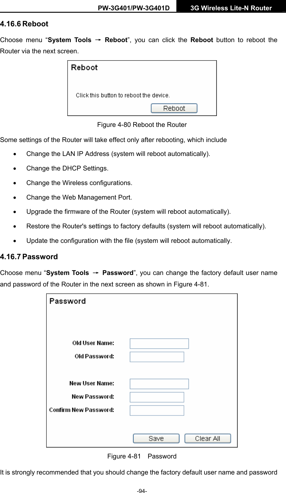 PW-3G401/PW-3G401D  3G Wireless Lite-N Router  4.16.6 Reboot Choose menu &ldquo;System Tools &rarr; Reboot&rdquo;, you can click the Reboot button to reboot the Router via the next screen.  Figure 4-80 Reboot the Router Some settings of the Router will take effect only after rebooting, which include &bull;  Change the LAN IP Address (system will reboot automatically). &bull;  Change the DHCP Settings. &bull;  Change the Wireless configurations. &bull;  Change the Web Management Port. &bull;  Upgrade the firmware of the Router (system will reboot automatically). &bull;  Restore the Router's settings to factory defaults (system will reboot automatically). &bull;  Update the configuration with the file (system will reboot automatically. 4.16.7 Password Choose menu &ldquo;System Tools  &rarr; Password&rdquo;, you can change the factory default user name and password of the Router in the next screen as shown in Figure 4-81.  Figure 4-81  Password It is strongly recommended that you should change the factory default user name and password -94- 