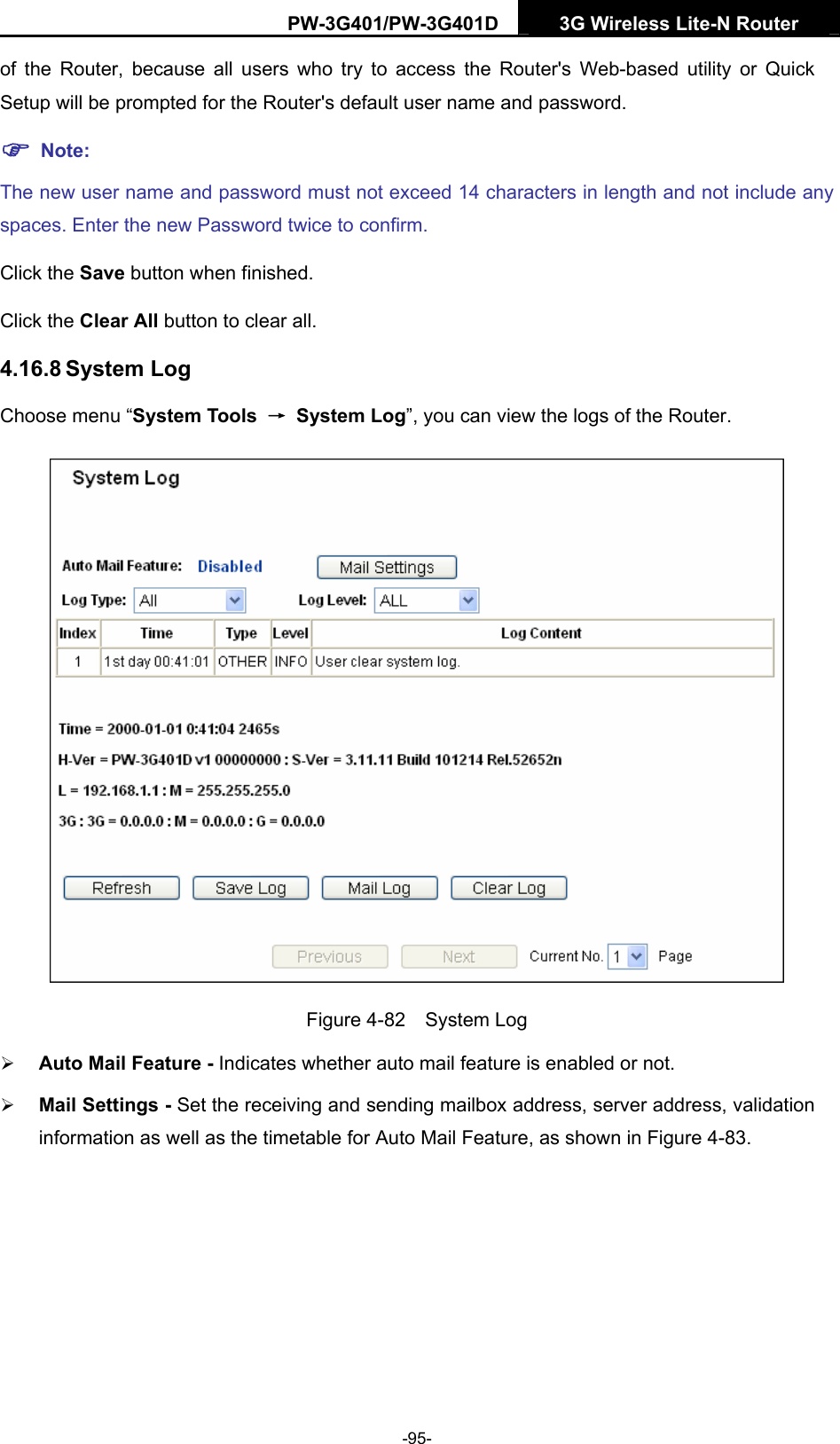 PW-3G401/PW-3G401D  3G Wireless Lite-N Router  of the Router, because all users who try to access the Router's Web-based utility or Quick Setup will be prompted for the Router's default user name and password. ) Note: The new user name and password must not exceed 14 characters in length and not include any spaces. Enter the new Password twice to confirm. Click the Save button when finished. Click the Clear All button to clear all. 4.16.8 System Log Choose menu &ldquo;System Tools  &rarr; System Log&rdquo;, you can view the logs of the Router.  Figure 4-82  System Log &frac34; Auto Mail Feature - Indicates whether auto mail feature is enabled or not.   &frac34; Mail Settings - Set the receiving and sending mailbox address, server address, validation information as well as the timetable for Auto Mail Feature, as shown in Figure 4-83. -95- 