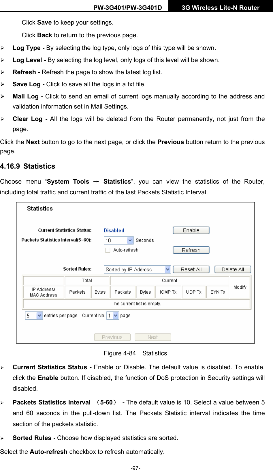 PW-3G401/PW-3G401D  3G Wireless Lite-N Router  Click Save to keep your settings. Click Back to return to the previous page. &frac34; Log Type - By selecting the log type, only logs of this type will be shown. &frac34; Log Level - By selecting the log level, only logs of this level will be shown. &frac34; Refresh - Refresh the page to show the latest log list.   &frac34; Save Log - Click to save all the logs in a txt file.   &frac34; Mail Log - Click to send an email of current logs manually according to the address and validation information set in Mail Settings.   &frac34; Clear Log - All the logs will be deleted from the Router permanently, not just from the page.  Click the Next button to go to the next page, or click the Previous button return to the previous page. 4.16.9  Statistics Choose menu &ldquo;System Tools &rarr; Statistics&rdquo;, you can view the statistics of the Router, including total traffic and current traffic of the last Packets Statistic Interval.  Figure 4-84  Statistics &frac34; Current Statistics Status - Enable or Disable. The default value is disabled. To enable, click the Enable button. If disabled, the function of DoS protection in Security settings will disabled. &frac34; Packets Statistics Interval  （5-60） - The default value is 10. Select a value between 5 and 60 seconds in the pull-down list. The Packets Statistic interval indicates the time section of the packets statistic.   &frac34; Sorted Rules - Choose how displayed statistics are sorted. Select the Auto-refresh checkbox to refresh automatically. -97- 
