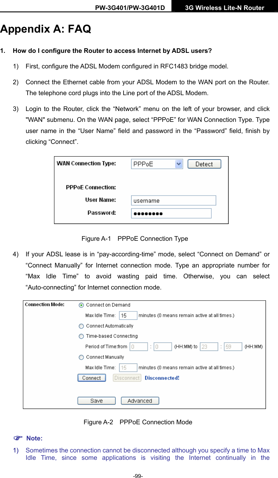 PW-3G401/PW-3G401D  3G Wireless Lite-N Router  Appendix A: FAQ 1.  How do I configure the Router to access Internet by ADSL users? 1)  First, configure the ADSL Modem configured in RFC1483 bridge model. 2)  Connect the Ethernet cable from your ADSL Modem to the WAN port on the Router. The telephone cord plugs into the Line port of the ADSL Modem. 3)  Login to the Router, click the &ldquo;Network&rdquo; menu on the left of your browser, and click "WAN" submenu. On the WAN page, select &ldquo;PPPoE&rdquo; for WAN Connection Type. Type user name in the &ldquo;User Name&rdquo; field and password in the &ldquo;Password&rdquo; field, finish by clicking &ldquo;Connect&rdquo;.  Figure A-1  PPPoE Connection Type 4)  If your ADSL lease is in &ldquo;pay-according-time&rdquo; mode, select &ldquo;Connect on Demand&rdquo; or &ldquo;Connect Manually&rdquo; for Internet connection mode. Type an appropriate number for &ldquo;Max Idle Time&rdquo; to avoid wasting paid time. Otherwise, you can select &ldquo;Auto-connecting&rdquo; for Internet connection mode.  Figure A-2  PPPoE Connection Mode ) Note: 1)  Sometimes the connection cannot be disconnected although you specify a time to Max Idle Time, since some applications is visiting the Internet continually in the -99- 