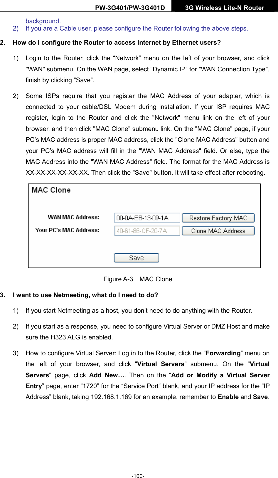 PW-3G401/PW-3G401D  3G Wireless Lite-N Router  background. 2)  If you are a Cable user, please configure the Router following the above steps. 2.  How do I configure the Router to access Internet by Ethernet users? 1)  Login to the Router, click the &ldquo;Network&rdquo; menu on the left of your browser, and click "WAN" submenu. On the WAN page, select &ldquo;Dynamic IP&rdquo; for "WAN Connection Type", finish by clicking &ldquo;Save&rdquo;. 2)  Some ISPs require that you register the MAC Address of your adapter, which is connected to your cable/DSL Modem during installation. If your ISP requires MAC register, login to the Router and click the "Network" menu link on the left of your browser, and then click "MAC Clone" submenu link. On the "MAC Clone" page, if your PC&rsquo;s MAC address is proper MAC address, click the "Clone MAC Address" button and your PC&rsquo;s MAC address will fill in the "WAN MAC Address" field. Or else, type the MAC Address into the "WAN MAC Address" field. The format for the MAC Address is XX-XX-XX-XX-XX-XX. Then click the "Save" button. It will take effect after rebooting.  Figure A-3  MAC Clone 3.  I want to use Netmeeting, what do I need to do? 1)  If you start Netmeeting as a host, you don&rsquo;t need to do anything with the Router. 2)  If you start as a response, you need to configure Virtual Server or DMZ Host and make sure the H323 ALG is enabled. 3)  How to configure Virtual Server: Log in to the Router, click the &ldquo;Forwarding&rdquo; menu on the left of your browser, and click "Virtual Servers" submenu. On the "Virtual Servers" page, click Add New&hellip;. Then on the &ldquo;Add or Modify a Virtual Server Entry&rdquo; page, enter &ldquo;1720&rdquo; for the &ldquo;Service Port&rdquo; blank, and your IP address for the &ldquo;IP Address&rdquo; blank, taking 192.168.1.169 for an example, remember to Enable and Save.  -100- 