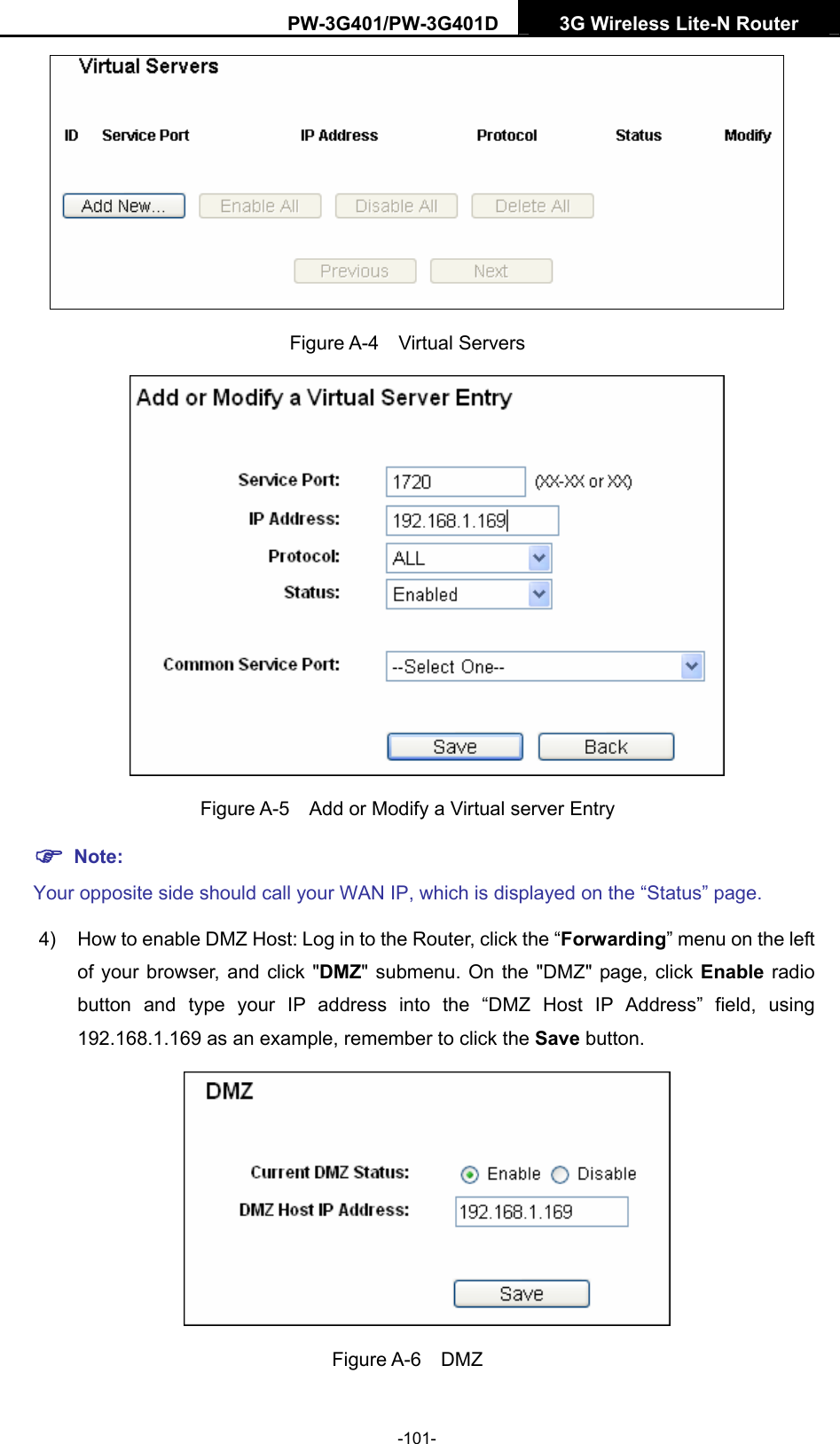 PW-3G401/PW-3G401D  3G Wireless Lite-N Router   Figure A-4  Virtual Servers  Figure A-5    Add or Modify a Virtual server Entry ) Note: Your opposite side should call your WAN IP, which is displayed on the &ldquo;Status&rdquo; page. 4)  How to enable DMZ Host: Log in to the Router, click the &ldquo;Forwarding&rdquo; menu on the left of your browser, and click "DMZ" submenu. On the "DMZ" page, click Enable radio button and type your IP address into the &ldquo;DMZ Host IP Address&rdquo; field, using 192.168.1.169 as an example, remember to click the Save button.    Figure A-6  DMZ -101- 