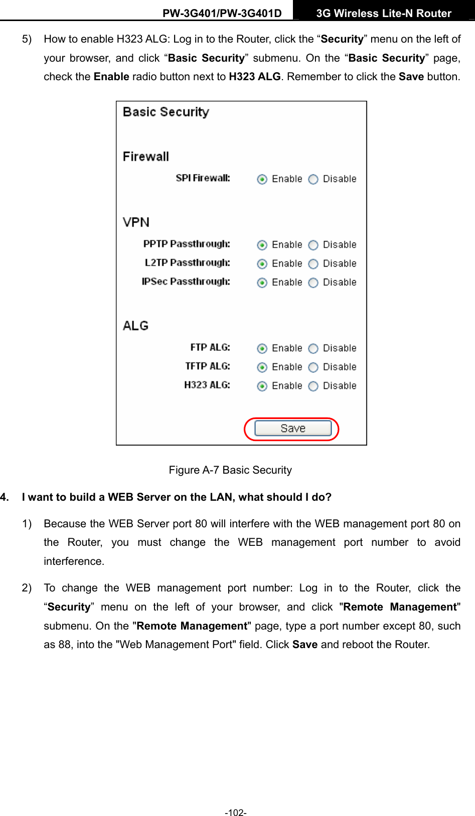 PW-3G401/PW-3G401D  3G Wireless Lite-N Router  5)  How to enable H323 ALG: Log in to the Router, click the &ldquo;Security&rdquo; menu on the left of your browser, and click &ldquo;Basic Security&rdquo; submenu. On the &ldquo;Basic Security&rdquo; page, check the Enable radio button next to H323 ALG. Remember to click the Save button.  Figure A-7 Basic Security 4.  I want to build a WEB Server on the LAN, what should I do? 1)  Because the WEB Server port 80 will interfere with the WEB management port 80 on the Router, you must change the WEB management port number to avoid interference. 2)  To change the WEB management port number: Log in to the Router, click the &ldquo;Security&rdquo; menu on the left of your browser, and click "Remote Management" submenu. On the "Remote Management" page, type a port number except 80, such as 88, into the "Web Management Port" field. Click Save and reboot the Router. -102- 