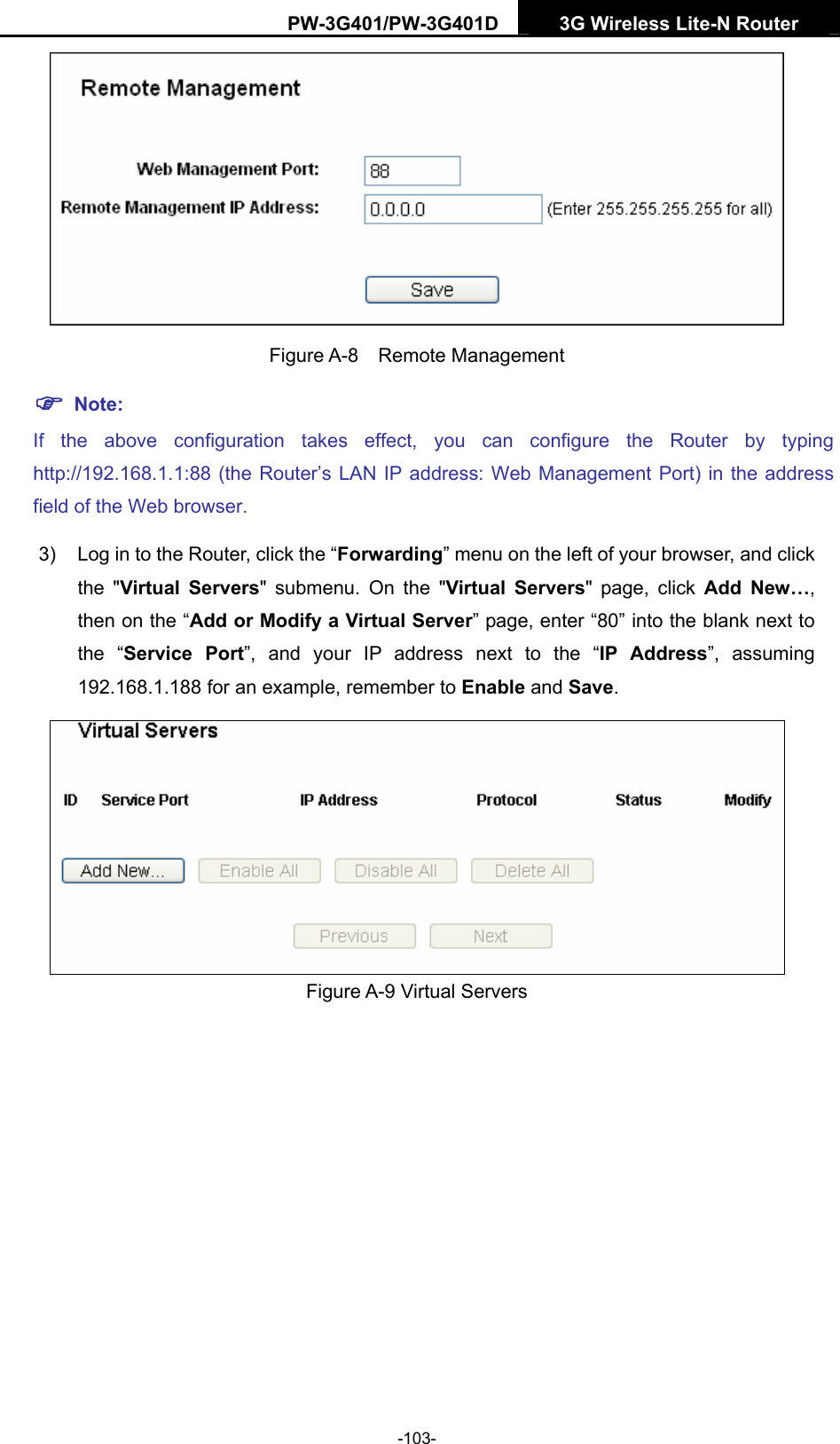 PW-3G401/PW-3G401D  3G Wireless Lite-N Router   Figure A-8  Remote Management ) Note: If the above configuration takes effect, you can configure the Router by typing http://192.168.1.1:88 (the Router&rsquo;s LAN IP address: Web Management Port) in the address field of the Web browser. 3)  Log in to the Router, click the &ldquo;Forwarding&rdquo; menu on the left of your browser, and click the "Virtual Servers" submenu. On the "Virtual Servers" page, click Add New&hellip;, then on the &ldquo;Add or Modify a Virtual Server&rdquo; page, enter &ldquo;80&rdquo; into the blank next to the &ldquo;Service Port&rdquo;, and your IP address next to the &ldquo;IP Address&rdquo;, assuming 192.168.1.188 for an example, remember to Enable and Save.  Figure A-9 Virtual Servers -103- 
