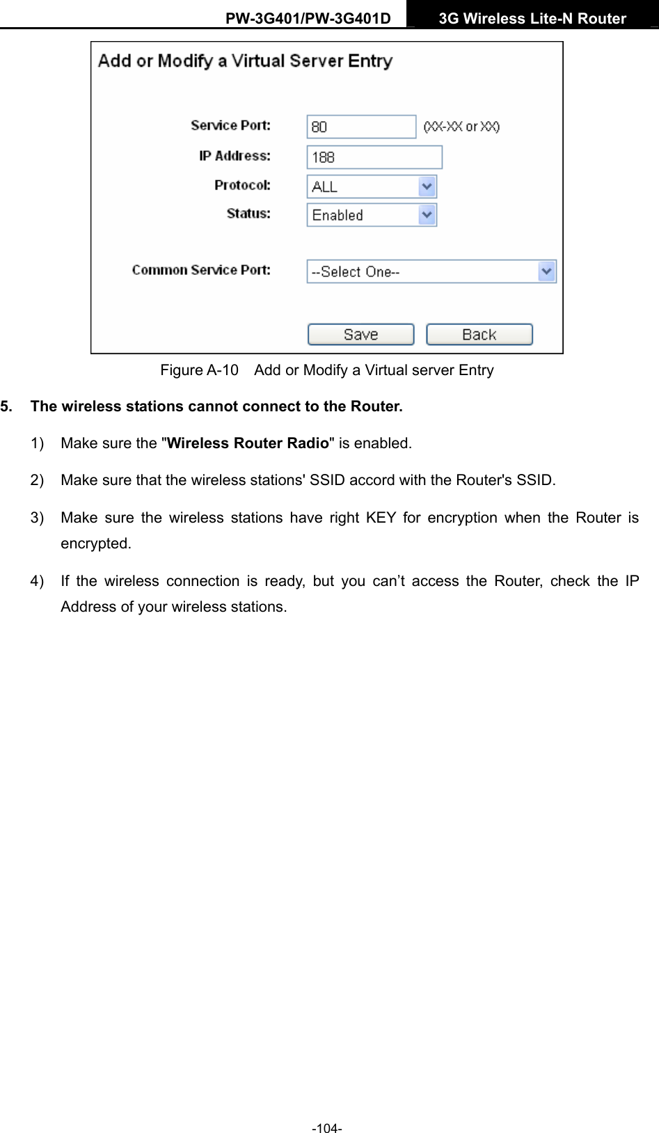 PW-3G401/PW-3G401D  3G Wireless Lite-N Router   Figure A-10    Add or Modify a Virtual server Entry 5.  The wireless stations cannot connect to the Router. 1)  Make sure the "Wireless Router Radio" is enabled. 2)  Make sure that the wireless stations' SSID accord with the Router's SSID. 3)  Make sure the wireless stations have right KEY for encryption when the Router is encrypted. 4)  If the wireless connection is ready, but you can&rsquo;t access the Router, check the IP Address of your wireless stations.  -104- 