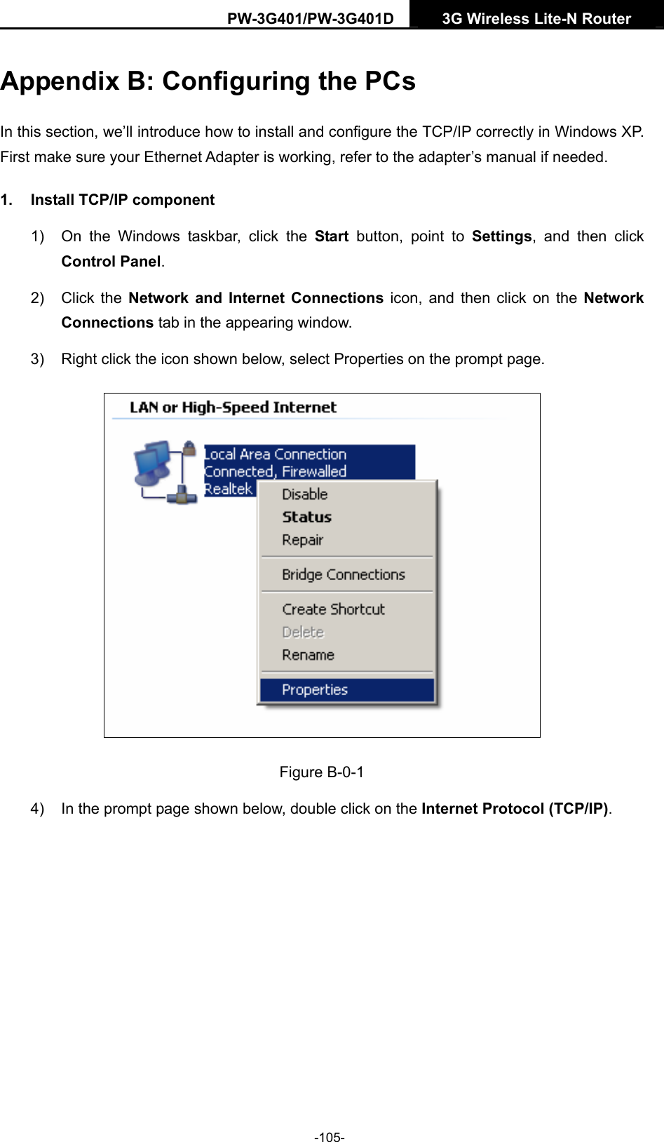 PW-3G401/PW-3G401D  3G Wireless Lite-N Router  Appendix B: Configuring the PCs In this section, we&rsquo;ll introduce how to install and configure the TCP/IP correctly in Windows XP. First make sure your Ethernet Adapter is working, refer to the adapter&rsquo;s manual if needed. 1.  Install TCP/IP component 1)  On the Windows taskbar, click the Start button, point to Settings, and then click Control Panel. 2) Click the Network and Internet Connections icon, and then click on the Network Connections tab in the appearing window. 3)  Right click the icon shown below, select Properties on the prompt page.  Figure B-0-1 4)  In the prompt page shown below, double click on the Internet Protocol (TCP/IP). -105- 