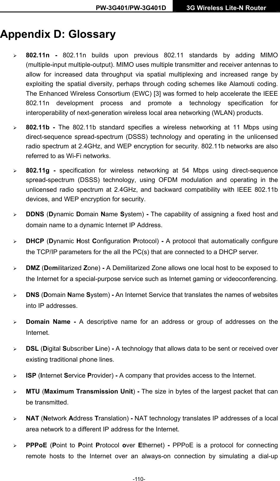 PW-3G401/PW-3G401D  3G Wireless Lite-N Router  Appendix D: Glossary &frac34; 802.11n - 802.11n builds upon previous 802.11 standards by adding MIMO (multiple-input multiple-output). MIMO uses multiple transmitter and receiver antennas to allow for increased data throughput via spatial multiplexing and increased range by exploiting the spatial diversity, perhaps through coding schemes like Alamouti coding. The Enhanced Wireless Consortium (EWC) [3] was formed to help accelerate the IEEE 802.11n development process and promote a technology specification for interoperability of next-generation wireless local area networking (WLAN) products. &frac34; 802.11b - The 802.11b standard specifies a wireless networking at 11 Mbps using direct-sequence spread-spectrum (DSSS) technology and operating in the unlicensed radio spectrum at 2.4GHz, and WEP encryption for security. 802.11b networks are also referred to as Wi-Fi networks. &frac34; 802.11g - specification for wireless networking at 54 Mbps using direct-sequence spread-spectrum (DSSS) technology, using OFDM modulation and operating in the unlicensed radio spectrum at 2.4GHz, and backward compatibility with IEEE 802.11b devices, and WEP encryption for security. &frac34; DDNS (Dynamic Domain Name System) - The capability of assigning a fixed host and domain name to a dynamic Internet IP Address.   &frac34; DHCP (Dynamic Host Configuration Protocol) - A protocol that automatically configure the TCP/IP parameters for the all the PC(s) that are connected to a DHCP server. &frac34; DMZ (Demilitarized Zone) - A Demilitarized Zone allows one local host to be exposed to the Internet for a special-purpose service such as Internet gaming or videoconferencing. &frac34; DNS (Domain Name System) - An Internet Service that translates the names of websites into IP addresses. &frac34; Domain Name - A descriptive name for an address or group of addresses on the Internet.  &frac34; DSL (Digital Subscriber Line) - A technology that allows data to be sent or received over existing traditional phone lines. &frac34; ISP (Internet Service Provider) - A company that provides access to the Internet. &frac34; MTU (Maximum Transmission Unit) - The size in bytes of the largest packet that can be transmitted. &frac34; NAT (Network Address Translation) - NAT technology translates IP addresses of a local area network to a different IP address for the Internet. &frac34; PPPoE  (Point to Point  Protocol  over  Ethernet)  - PPPoE is a protocol for connecting remote hosts to the Internet over an always-on connection by simulating a dial-up -110- 