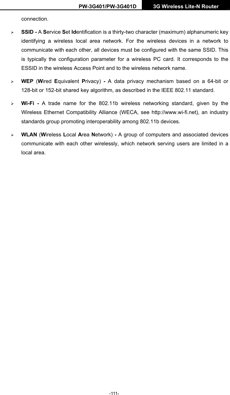 PW-3G401/PW-3G401D  3G Wireless Lite-N Router  connection. &frac34; SSID - A Service Set Identification is a thirty-two character (maximum) alphanumeric key identifying a wireless local area network. For the wireless devices in a network to communicate with each other, all devices must be configured with the same SSID. This is typically the configuration parameter for a wireless PC card. It corresponds to the ESSID in the wireless Access Point and to the wireless network name.   &frac34; WEP  (Wired  Equivalent  Privacy)  - A data privacy mechanism based on a 64-bit or 128-bit or 152-bit shared key algorithm, as described in the IEEE 802.11 standard.   &frac34; Wi-Fi - A trade name for the 802.11b wireless networking standard, given by the Wireless Ethernet Compatibility Alliance (WECA, see http://www.wi-fi.net), an industry standards group promoting interoperability among 802.11b devices. &frac34; WLAN (Wireless Local Area Network) - A group of computers and associated devices communicate with each other wirelessly, which network serving users are limited in a local area.  -111- 