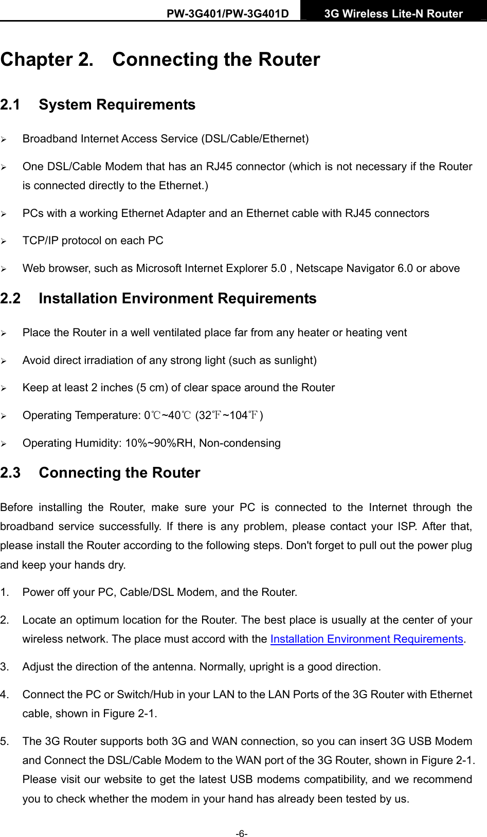 PW-3G401/PW-3G401D  3G Wireless Lite-N Router  Chapter 2.  Connecting the Router 2.1  System Requirements &frac34; Broadband Internet Access Service (DSL/Cable/Ethernet) &frac34; One DSL/Cable Modem that has an RJ45 connector (which is not necessary if the Router is connected directly to the Ethernet.) &frac34; PCs with a working Ethernet Adapter and an Ethernet cable with RJ45 connectors   &frac34; TCP/IP protocol on each PC &frac34; Web browser, such as Microsoft Internet Explorer 5.0 , Netscape Navigator 6.0 or above 2.2  Installation Environment Requirements &frac34; Place the Router in a well ventilated place far from any heater or heating vent   &frac34; Avoid direct irradiation of any strong light (such as sunlight) &frac34; Keep at least 2 inches (5 cm) of clear space around the Router &frac34; Operating Temperature: 0 ~40  (32 ~104 )℃℃℉ ℉ &frac34; Operating Humidity: 10%~90%RH, Non-condensing 2.3  Connecting the Router Before installing the Router, make sure your PC is connected to the Internet through the broadband service successfully. If there is any problem, please contact your ISP. After that, please install the Router according to the following steps. Don't forget to pull out the power plug and keep your hands dry. 1.  Power off your PC, Cable/DSL Modem, and the Router.   2.  Locate an optimum location for the Router. The best place is usually at the center of your wireless network. The place must accord with the Installation Environment Requirements.  3.  Adjust the direction of the antenna. Normally, upright is a good direction. 4.  Connect the PC or Switch/Hub in your LAN to the LAN Ports of the 3G Router with Ethernet cable, shown in Figure 2-1.  5.  The 3G Router supports both 3G and WAN connection, so you can insert 3G USB Modem and Connect the DSL/Cable Modem to the WAN port of the 3G Router, shown in Figure 2-1. Please visit our website to get the latest USB modems compatibility, and we recommend you to check whether the modem in your hand has already been tested by us. -6- 