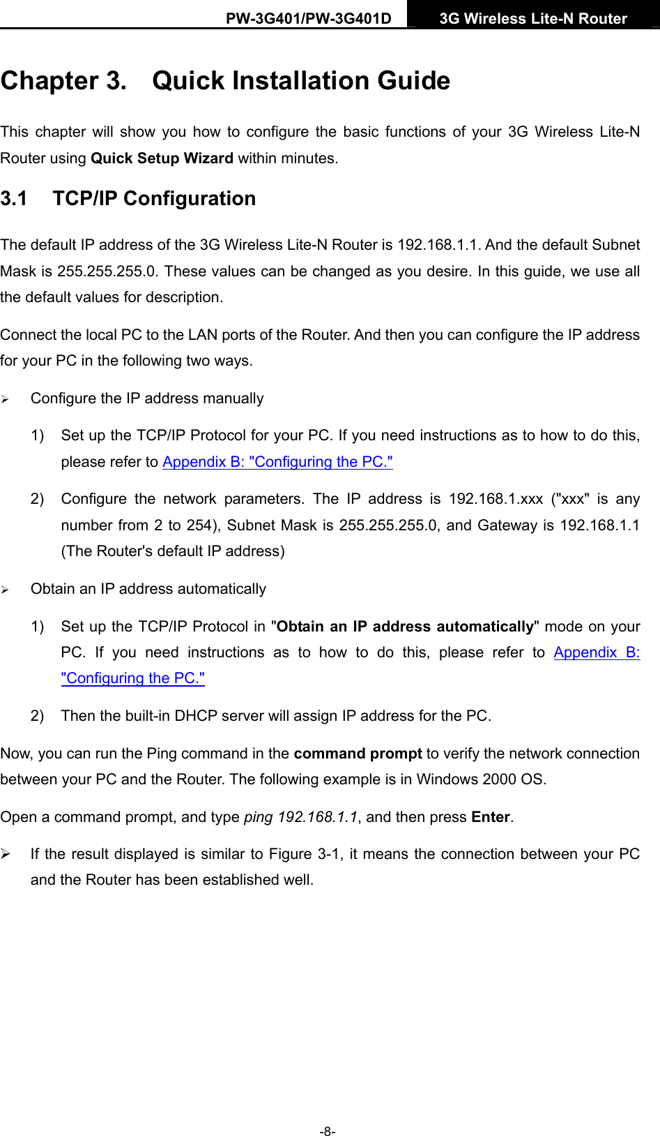PW-3G401/PW-3G401D  3G Wireless Lite-N Router  Chapter 3.  Quick Installation Guide This chapter will show you how to configure the basic functions of your 3G Wireless Lite-N Router using Quick Setup Wizard within minutes. 3.1  TCP/IP Configuration The default IP address of the 3G Wireless Lite-N Router is 192.168.1.1. And the default Subnet Mask is 255.255.255.0. These values can be changed as you desire. In this guide, we use all the default values for description. Connect the local PC to the LAN ports of the Router. And then you can configure the IP address for your PC in the following two ways. &frac34; Configure the IP address manually 1)  Set up the TCP/IP Protocol for your PC. If you need instructions as to how to do this, please refer to Appendix B: "Configuring the PC." 2)  Configure the network parameters. The IP address is 192.168.1.xxx ("xxx" is any number from 2 to 254), Subnet Mask is 255.255.255.0, and Gateway is 192.168.1.1 (The Router's default IP address) &frac34; Obtain an IP address automatically 1)  Set up the TCP/IP Protocol in "Obtain an IP address automatically" mode on your PC. If you need instructions as to how to do this, please refer to Appendix B: "Configuring the PC." 2)  Then the built-in DHCP server will assign IP address for the PC. Now, you can run the Ping command in the command prompt to verify the network connection between your PC and the Router. The following example is in Windows 2000 OS. Open a command prompt, and type ping 192.168.1.1, and then press Enter. &frac34;  If the result displayed is similar to Figure 3-1, it means the connection between your PC and the Router has been established well.   -8- 