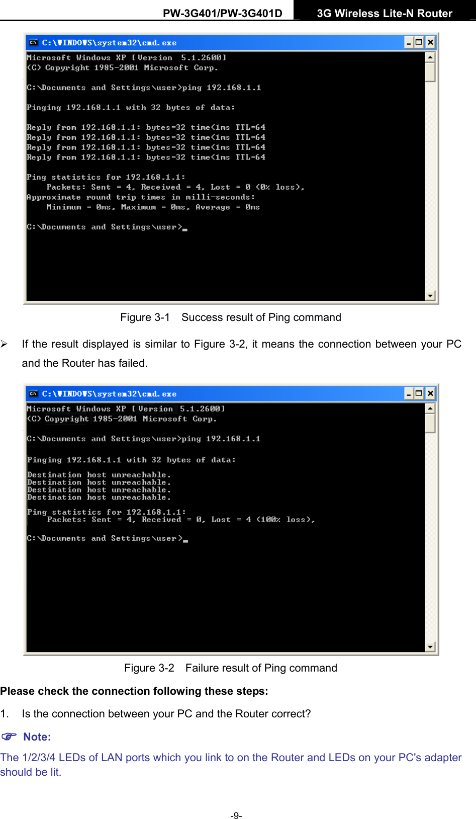 PW-3G401/PW-3G401D  3G Wireless Lite-N Router   Figure 3-1    Success result of Ping command &frac34;  If the result displayed is similar to Figure 3-2, it means the connection between your PC and the Router has failed.    Figure 3-2    Failure result of Ping command Please check the connection following these steps: 1.  Is the connection between your PC and the Router correct? ) Note: The 1/2/3/4 LEDs of LAN ports which you link to on the Router and LEDs on your PC's adapter should be lit. -9- 
