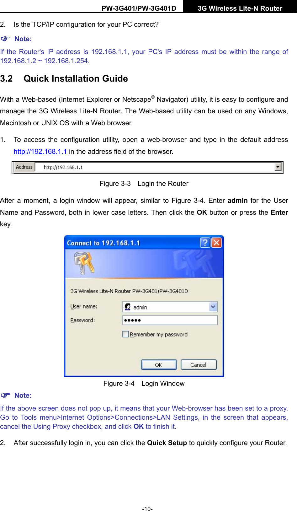 PW-3G401/PW-3G401D  3G Wireless Lite-N Router  2. Is the TCP/IP configuration for your PC correct? ) Note: If the Router's IP address is 192.168.1.1, your PC's IP address must be within the range of 192.168.1.2 ~ 192.168.1.254. 3.2  Quick Installation Guide With a Web-based (Internet Explorer or Netscape&reg; Navigator) utility, it is easy to configure and manage the 3G Wireless Lite-N Router. The Web-based utility can be used on any Windows, Macintosh or UNIX OS with a Web browser. 1.  To access the configuration utility, open a web-browser and type in the default address http://192.168.1.1 in the address field of the browser.  Figure 3-3    Login the Router After a moment, a login window will appear, similar to Figure 3-4. Enter admin  for the User Name and Password, both in lower case letters. Then click the OK button or press the Enter key.  Figure 3-4  Login Window ) Note: If the above screen does not pop up, it means that your Web-browser has been set to a proxy. Go to Tools menu>Internet Options>Connections>LAN Settings, in the screen that appears, cancel the Using Proxy checkbox, and click OK to finish it. 2.  After successfully login in, you can click the Quick Setup to quickly configure your Router.   -10- 