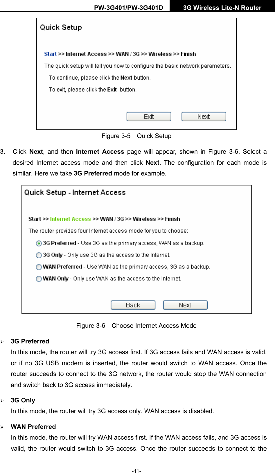 PW-3G401/PW-3G401D  3G Wireless Lite-N Router   Figure 3-5  Quick Setup 3. Click Next, and then Internet Access page will appear, shown in Figure 3-6. Select a desired Internet access mode and then click Next. The configuration for each mode is similar. Here we take 3G Preferred mode for example.  Figure 3-6    Choose Internet Access Mode &frac34; 3G Preferred In this mode, the router will try 3G access first. If 3G access fails and WAN access is valid, or if no 3G USB modem is inserted, the router would switch to WAN access. Once the router succeeds to connect to the 3G network, the router would stop the WAN connection and switch back to 3G access immediately. &frac34; 3G Only In this mode, the router will try 3G access only. WAN access is disabled. &frac34; WAN Preferred In this mode, the router will try WAN access first. If the WAN access fails, and 3G access is valid, the router would switch to 3G access. Once the router succeeds to connect to the -11- 