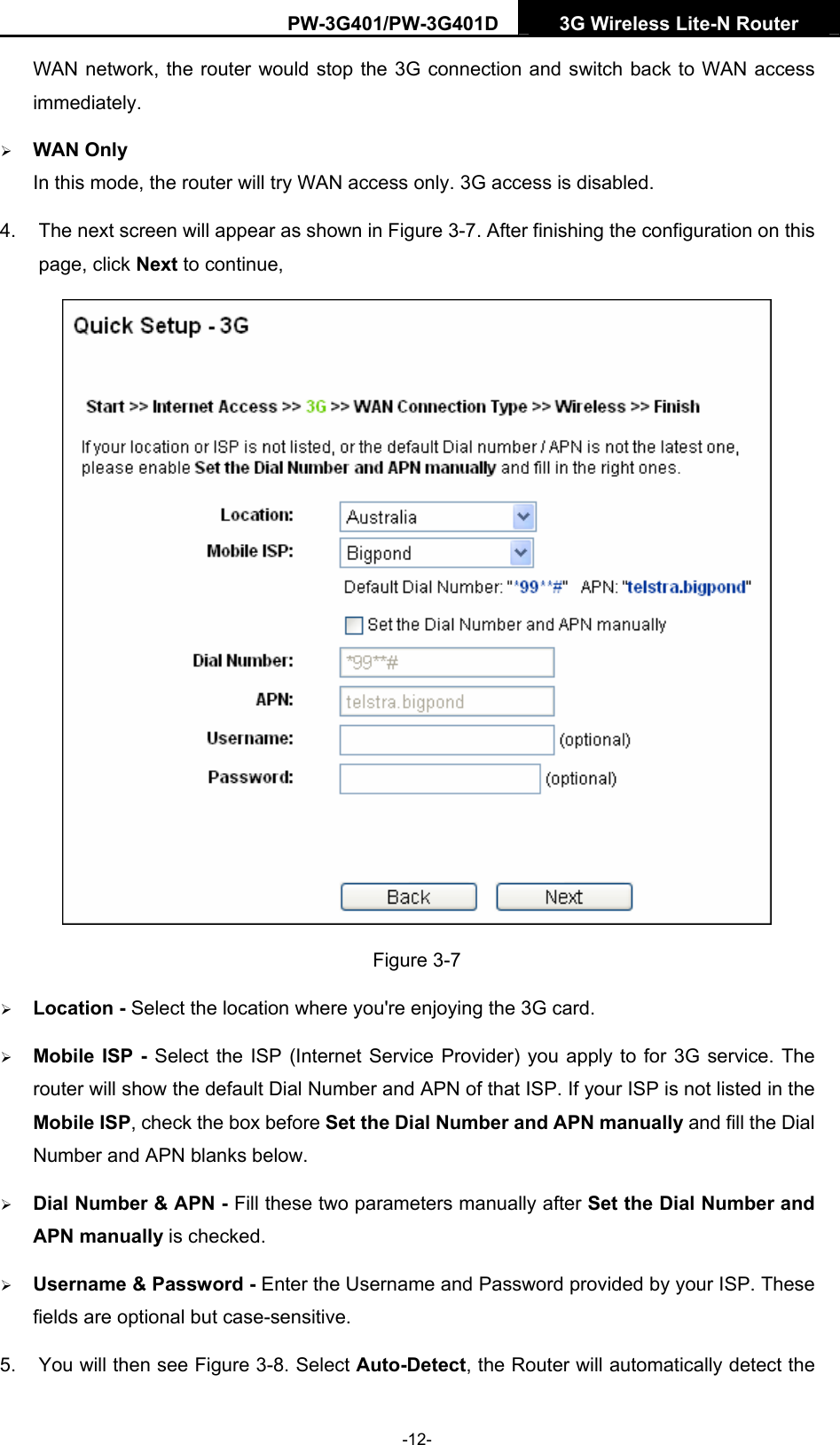PW-3G401/PW-3G401D  3G Wireless Lite-N Router  WAN network, the router would stop the 3G connection and switch back to WAN access immediately. &frac34; WAN Only In this mode, the router will try WAN access only. 3G access is disabled. 4.  The next screen will appear as shown in Figure 3-7. After finishing the configuration on this page, click Next to continue,  Figure 3-7 &frac34; Location - Select the location where you're enjoying the 3G card. &frac34; Mobile ISP - Select the ISP (Internet Service Provider) you apply to for 3G service. The router will show the default Dial Number and APN of that ISP. If your ISP is not listed in the Mobile ISP, check the box before Set the Dial Number and APN manually and fill the Dial Number and APN blanks below. &frac34; Dial Number &amp; APN - Fill these two parameters manually after Set the Dial Number and APN manually is checked.   &frac34; Username &amp; Password - Enter the Username and Password provided by your ISP. These fields are optional but case-sensitive. 5.  You will then see Figure 3-8. Select Auto-Detect, the Router will automatically detect the -12- 