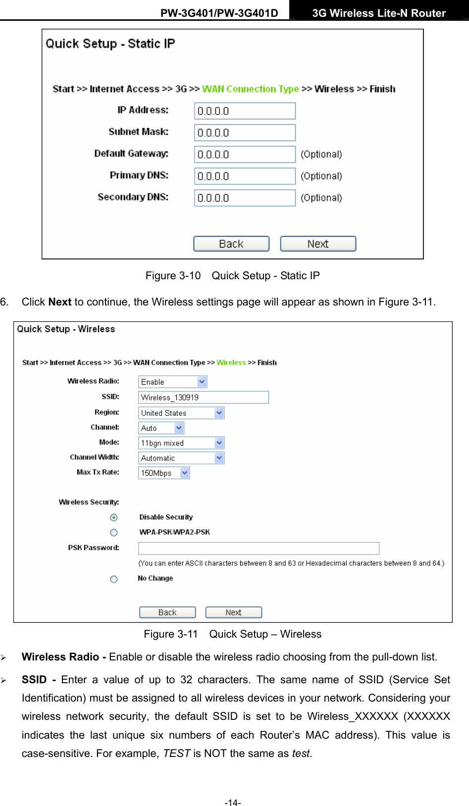 PW-3G401/PW-3G401D  3G Wireless Lite-N Router   Figure 3-10    Quick Setup - Static IP 6. Click Next to continue, the Wireless settings page will appear as shown in Figure 3-11.  Figure 3-11    Quick Setup &ndash; Wireless &frac34; Wireless Radio - Enable or disable the wireless radio choosing from the pull-down list.   &frac34; SSID - Enter a value of up to 32 characters. The same name of SSID (Service Set Identification) must be assigned to all wireless devices in your network. Considering your wireless network security, the default SSID is set to be Wireless_XXXXXX (XXXXXX indicates the last unique six numbers of each Router&rsquo;s MAC address). This value is case-sensitive. For example, TEST is NOT the same as test. -14- 