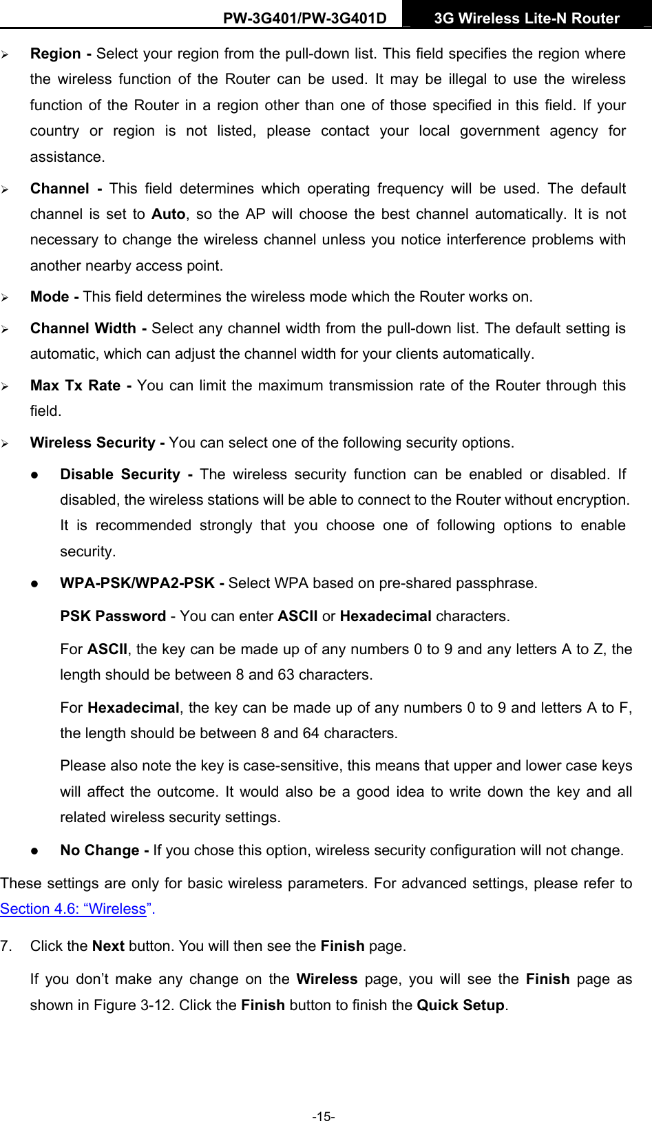 PW-3G401/PW-3G401D  3G Wireless Lite-N Router  &frac34; Region - Select your region from the pull-down list. This field specifies the region where the wireless function of the Router can be used. It may be illegal to use the wireless function of the Router in a region other than one of those specified in this field. If your country or region is not listed, please contact your local government agency for assistance. &frac34; Channel - This field determines which operating frequency will be used. The default channel is set to Auto, so the AP will choose the best channel automatically. It is not necessary to change the wireless channel unless you notice interference problems with another nearby access point. &frac34; Mode - This field determines the wireless mode which the Router works on. &frac34; Channel Width - Select any channel width from the pull-down list. The default setting is automatic, which can adjust the channel width for your clients automatically. &frac34; Max Tx Rate - You can limit the maximum transmission rate of the Router through this field. &frac34; Wireless Security - You can select one of the following security options. z Disable Security - The wireless security function can be enabled or disabled. If disabled, the wireless stations will be able to connect to the Router without encryption. It is recommended strongly that you choose one of following options to enable security. z WPA-PSK/WPA2-PSK - Select WPA based on pre-shared passphrase.   PSK Password - You can enter ASCII or Hexadecimal characters.   For ASCII, the key can be made up of any numbers 0 to 9 and any letters A to Z, the length should be between 8 and 63 characters. For Hexadecimal, the key can be made up of any numbers 0 to 9 and letters A to F, the length should be between 8 and 64 characters. Please also note the key is case-sensitive, this means that upper and lower case keys will affect the outcome. It would also be a good idea to write down the key and all related wireless security settings.   z No Change - If you chose this option, wireless security configuration will not change. These settings are only for basic wireless parameters. For advanced settings, please refer to Section 4.6: &ldquo;Wireless&rdquo;.  7. Click the Next button. You will then see the Finish page.   If you don&rsquo;t make any change on the Wireless page, you will see the Finish page as shown in Figure 3-12. Click the Finish button to finish the Quick Setup.  -15- 