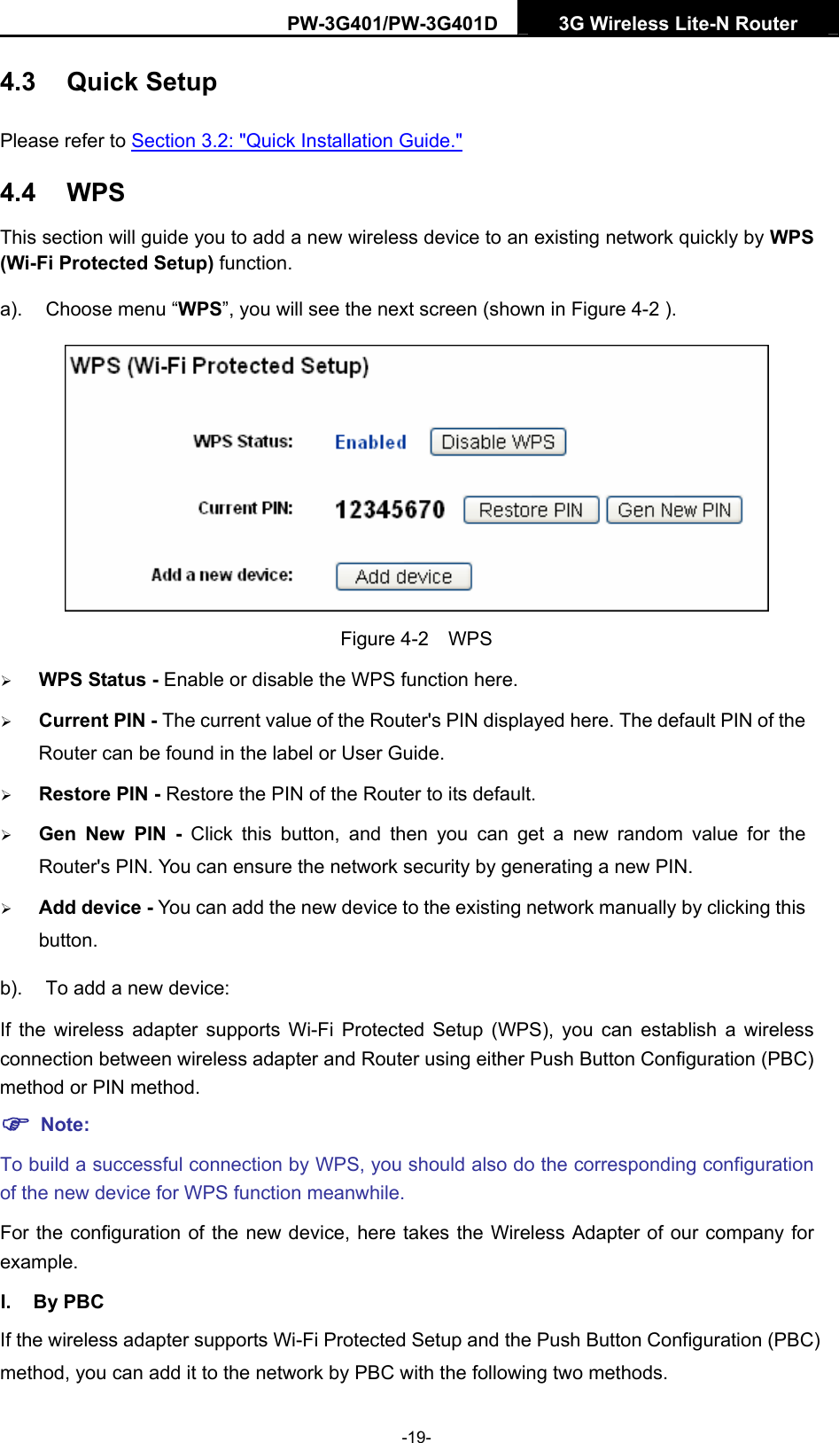 PW-3G401/PW-3G401D  3G Wireless Lite-N Router  4.3  Quick Setup Please refer to Section 3.2: "Quick Installation Guide." 4.4  WPS This section will guide you to add a new wireless device to an existing network quickly by WPS (Wi-Fi Protected Setup) function.   a).  Choose menu &ldquo;WPS&rdquo;, you will see the next screen (shown in Figure 4-2 ).  Figure 4-2  WPS &frac34; WPS Status - Enable or disable the WPS function here.   &frac34; Current PIN - The current value of the Router's PIN displayed here. The default PIN of the Router can be found in the label or User Guide.   &frac34; Restore PIN - Restore the PIN of the Router to its default.   &frac34; Gen New PIN - Click this button, and then you can get a new random value for the Router's PIN. You can ensure the network security by generating a new PIN.   &frac34; Add device - You can add the new device to the existing network manually by clicking this button.  b).  To add a new device: If the wireless adapter supports Wi-Fi Protected Setup (WPS), you can establish a wireless connection between wireless adapter and Router using either Push Button Configuration (PBC) method or PIN method. ) Note: To build a successful connection by WPS, you should also do the corresponding configuration of the new device for WPS function meanwhile. For the configuration of the new device, here takes the Wireless Adapter of our company for example. I. By PBC If the wireless adapter supports Wi-Fi Protected Setup and the Push Button Configuration (PBC) method, you can add it to the network by PBC with the following two methods. -19- 