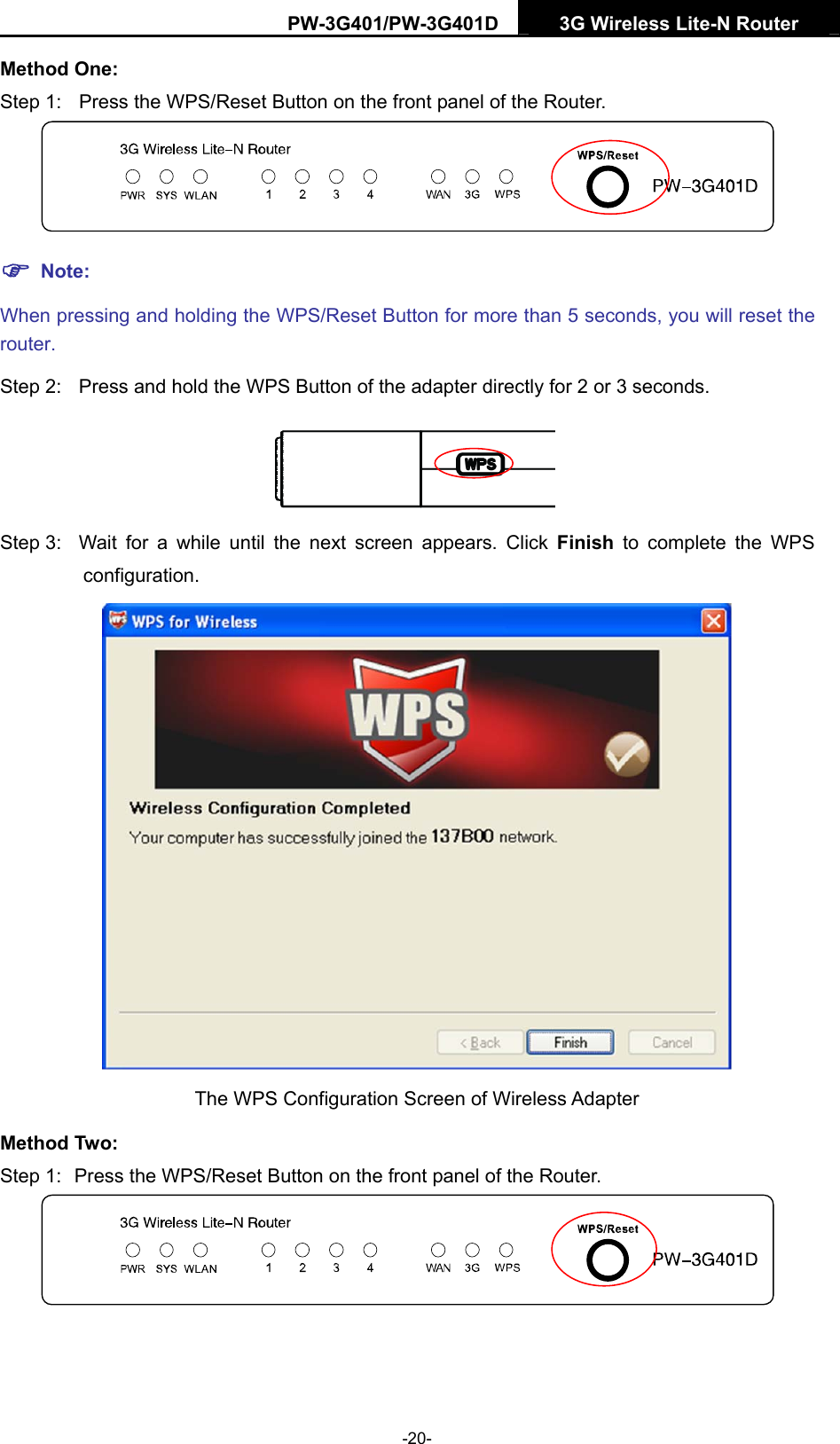 PW-3G401/PW-3G401D  3G Wireless Lite-N Router  Method One: Step 1:  Press the WPS/Reset Button on the front panel of the Router.  ) Note: When pressing and holding the WPS/Reset Button for more than 5 seconds, you will reset the router. Step 2:  Press and hold the WPS Button of the adapter directly for 2 or 3 seconds.  Step 3:  Wait for a while until the next screen appears. Click Finish to complete the WPS configuration.  The WPS Configuration Screen of Wireless Adapter   Method Two: Step 1:  Press the WPS/Reset Button on the front panel of the Router.   -20- 