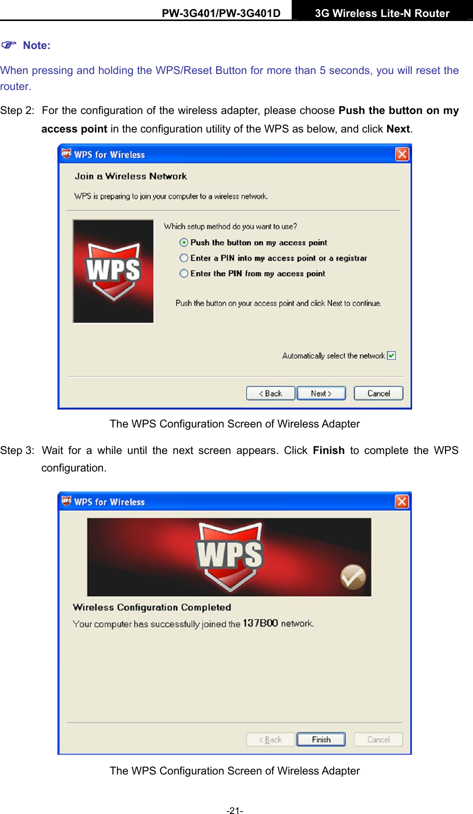 PW-3G401/PW-3G401D  3G Wireless Lite-N Router  ) Note: When pressing and holding the WPS/Reset Button for more than 5 seconds, you will reset the router. Step 2:  For the configuration of the wireless adapter, please choose Push the button on my access point in the configuration utility of the WPS as below, and click Next.   The WPS Configuration Screen of Wireless Adapter Step 3:  Wait for a while until the next screen appears. Click Finish to complete the WPS configuration.  The WPS Configuration Screen of Wireless Adapter   -21- 