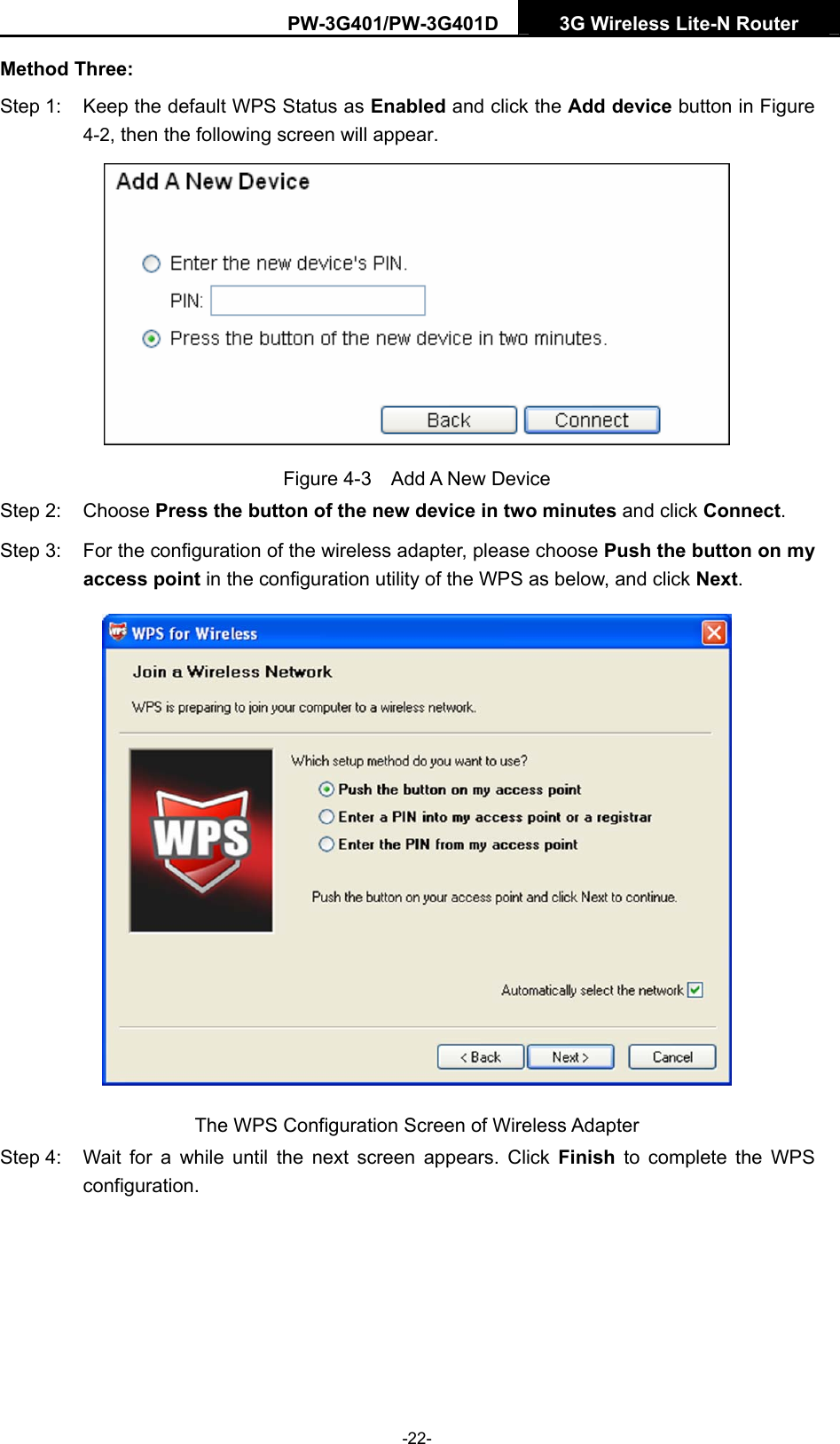 PW-3G401/PW-3G401D  3G Wireless Lite-N Router  Method Three: Step 1:  Keep the default WPS Status as Enabled and click the Add device button in Figure 4-2, then the following screen will appear.    Figure 4-3  Add A New Device Step 2:  Choose Press the button of the new device in two minutes and click Connect. Step 3:  For the configuration of the wireless adapter, please choose Push the button on my access point in the configuration utility of the WPS as below, and click Next.   The WPS Configuration Screen of Wireless Adapter Step 4:  Wait for a while until the next screen appears. Click Finish to complete the WPS configuration. -22- 