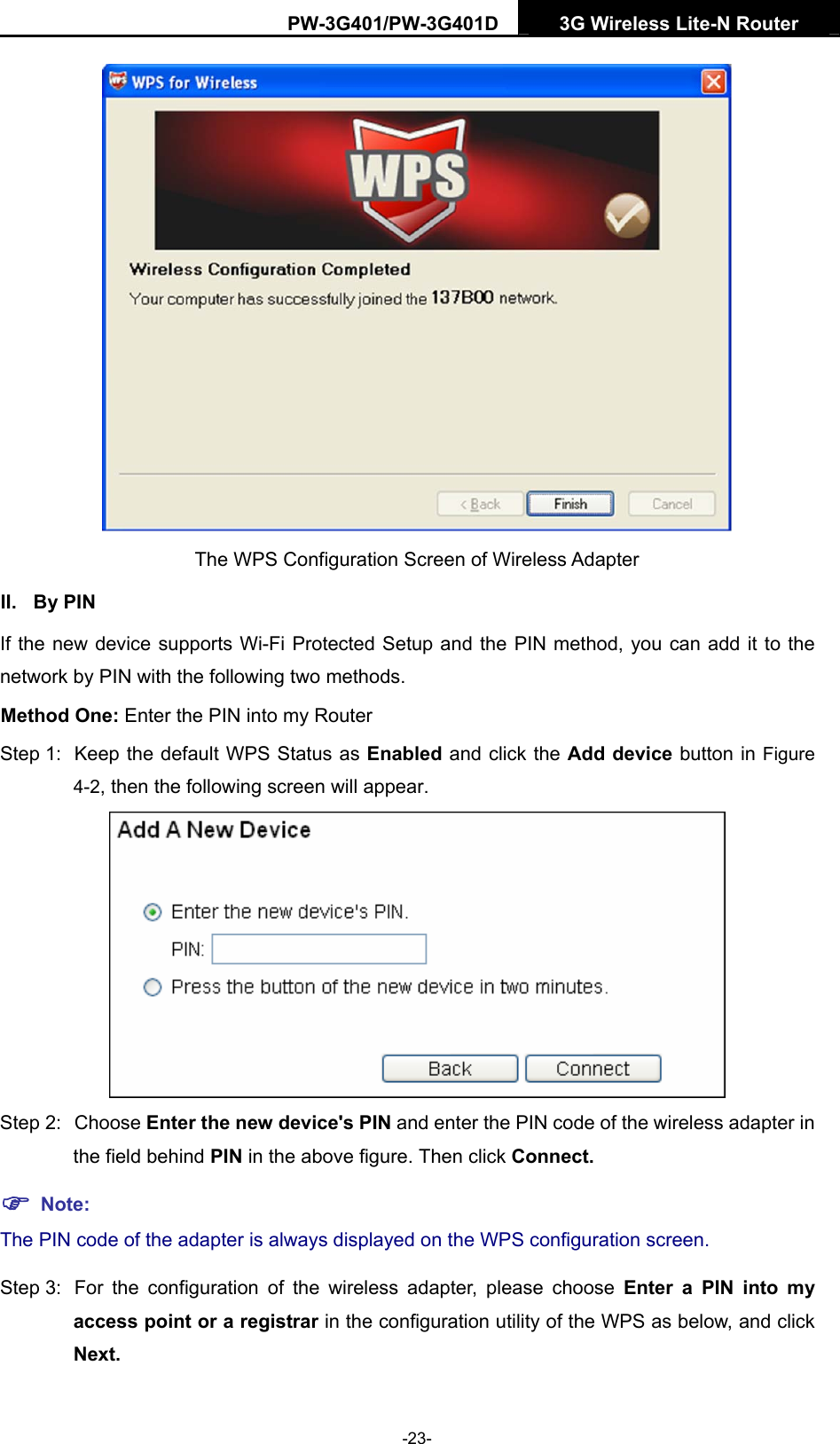 PW-3G401/PW-3G401D  3G Wireless Lite-N Router   The WPS Configuration Screen of Wireless Adapter   II. By PIN If the new device supports Wi-Fi Protected Setup and the PIN method, you can add it to the network by PIN with the following two methods. Method One: Enter the PIN into my Router Step 1:  Keep the default WPS Status as Enabled and click the Add device button in Figure 4-2, then the following screen will appear.  Step 2:  Choose Enter the new device's PIN and enter the PIN code of the wireless adapter in the field behind PIN in the above figure. Then click Connect. ) Note: The PIN code of the adapter is always displayed on the WPS configuration screen. Step 3:  For the configuration of the wireless adapter, please choose Enter a PIN into my access point or a registrar in the configuration utility of the WPS as below, and click Next.   -23- 