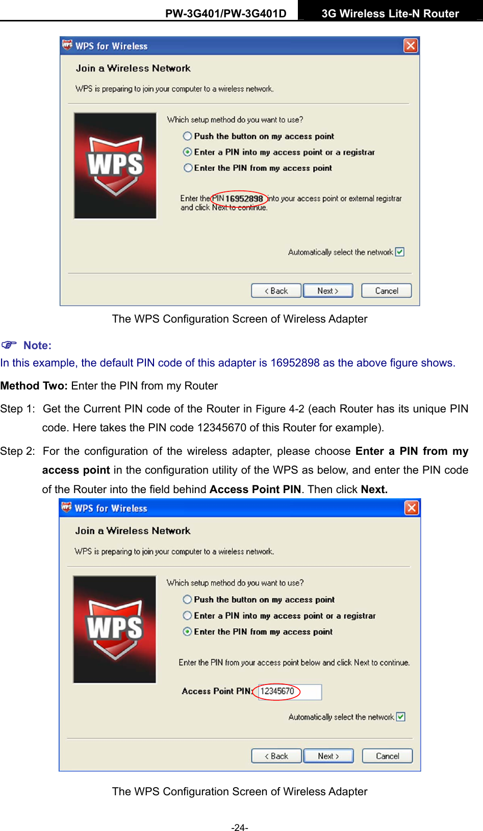 PW-3G401/PW-3G401D  3G Wireless Lite-N Router   The WPS Configuration Screen of Wireless Adapter ) Note: In this example, the default PIN code of this adapter is 16952898 as the above figure shows. Method Two: Enter the PIN from my Router Step 1:  Get the Current PIN code of the Router in Figure 4-2 (each Router has its unique PIN code. Here takes the PIN code 12345670 of this Router for example). Step 2:  For the configuration of the wireless adapter, please choose Enter a PIN from my access point in the configuration utility of the WPS as below, and enter the PIN code of the Router into the field behind Access Point PIN. Then click Next.  The WPS Configuration Screen of Wireless Adapter -24- 