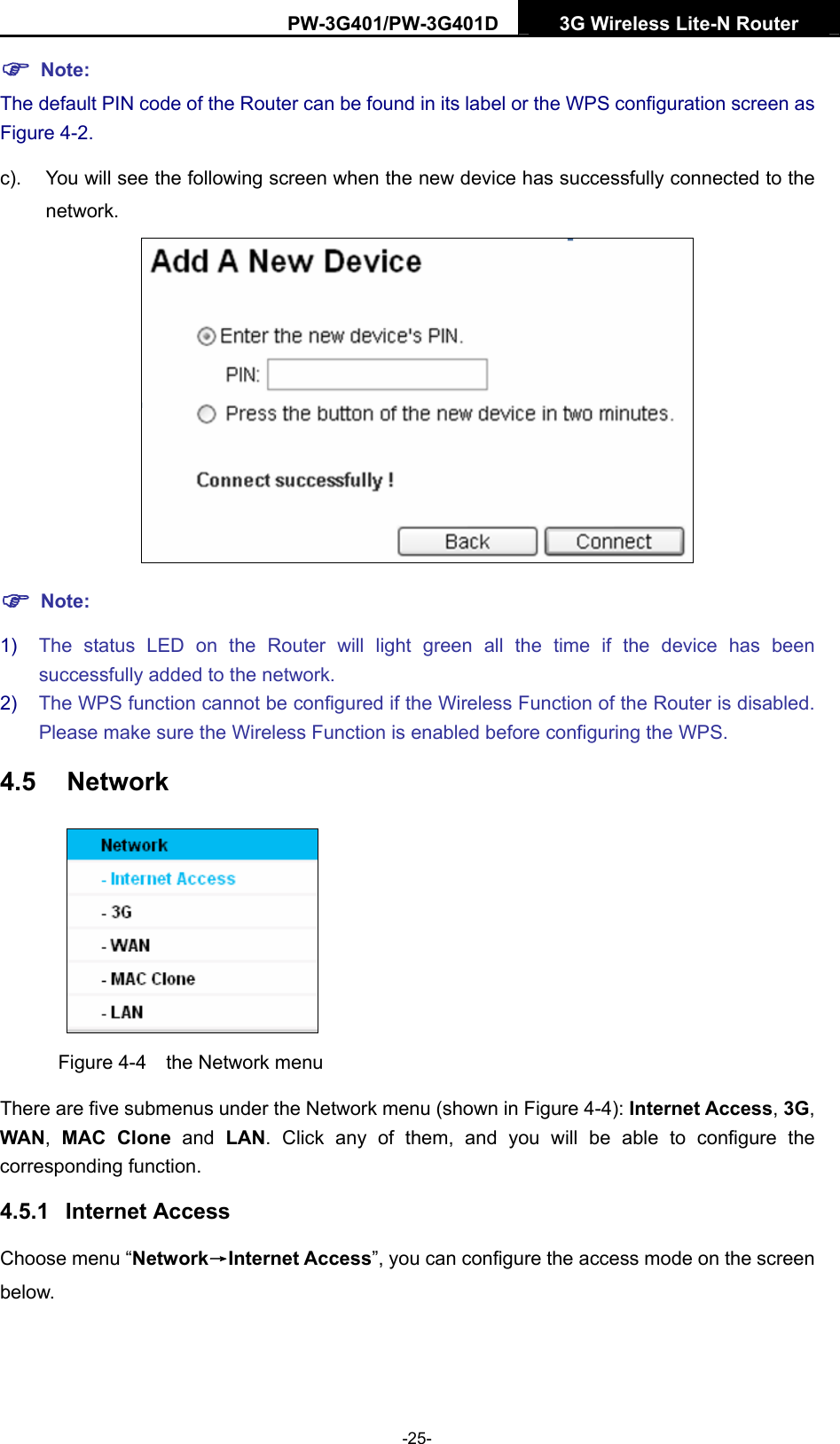 PW-3G401/PW-3G401D  3G Wireless Lite-N Router  ) Note: The default PIN code of the Router can be found in its label or the WPS configuration screen as Figure 4-2. c).  You will see the following screen when the new device has successfully connected to the network.  ) Note: 1)  The status LED on the Router will light green all the time if the device has been successfully added to the network. 2)  The WPS function cannot be configured if the Wireless Function of the Router is disabled. Please make sure the Wireless Function is enabled before configuring the WPS. 4.5  Network  Figure 4-4    the Network menu There are five submenus under the Network menu (shown in Figure 4-4): Internet Access, 3G, WAN,  MAC Clone and LAN. Click any of them, and you will be able to configure the corresponding function.   4.5.1  Internet Access Choose menu &ldquo;Network&rarr;Internet Access&rdquo;, you can configure the access mode on the screen below.  -25- 