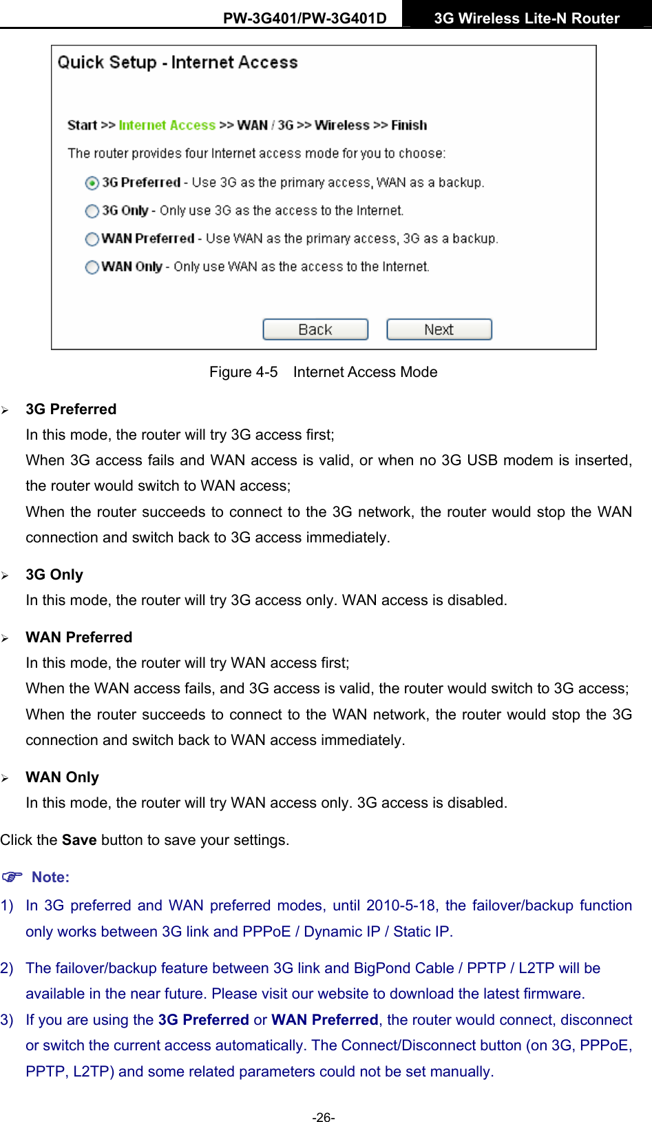 PW-3G401/PW-3G401D  3G Wireless Lite-N Router   Figure 4-5  Internet Access Mode &frac34; 3G Preferred In this mode, the router will try 3G access first; When 3G access fails and WAN access is valid, or when no 3G USB modem is inserted, the router would switch to WAN access; When the router succeeds to connect to the 3G network, the router would stop the WAN connection and switch back to 3G access immediately. &frac34; 3G Only In this mode, the router will try 3G access only. WAN access is disabled. &frac34; WAN Preferred In this mode, the router will try WAN access first; When the WAN access fails, and 3G access is valid, the router would switch to 3G access; When the router succeeds to connect to the WAN network, the router would stop the 3G connection and switch back to WAN access immediately. &frac34; WAN Only In this mode, the router will try WAN access only. 3G access is disabled. Click the Save button to save your settings. ) Note: 1)  In 3G preferred and WAN preferred modes, until 2010-5-18, the failover/backup function only works between 3G link and PPPoE / Dynamic IP / Static IP.   2)  The failover/backup feature between 3G link and BigPond Cable / PPTP / L2TP will be available in the near future. Please visit our website to download the latest firmware. 3)  If you are using the 3G Preferred or WAN Preferred, the router would connect, disconnect or switch the current access automatically. The Connect/Disconnect button (on 3G, PPPoE, PPTP, L2TP) and some related parameters could not be set manually. -26- 