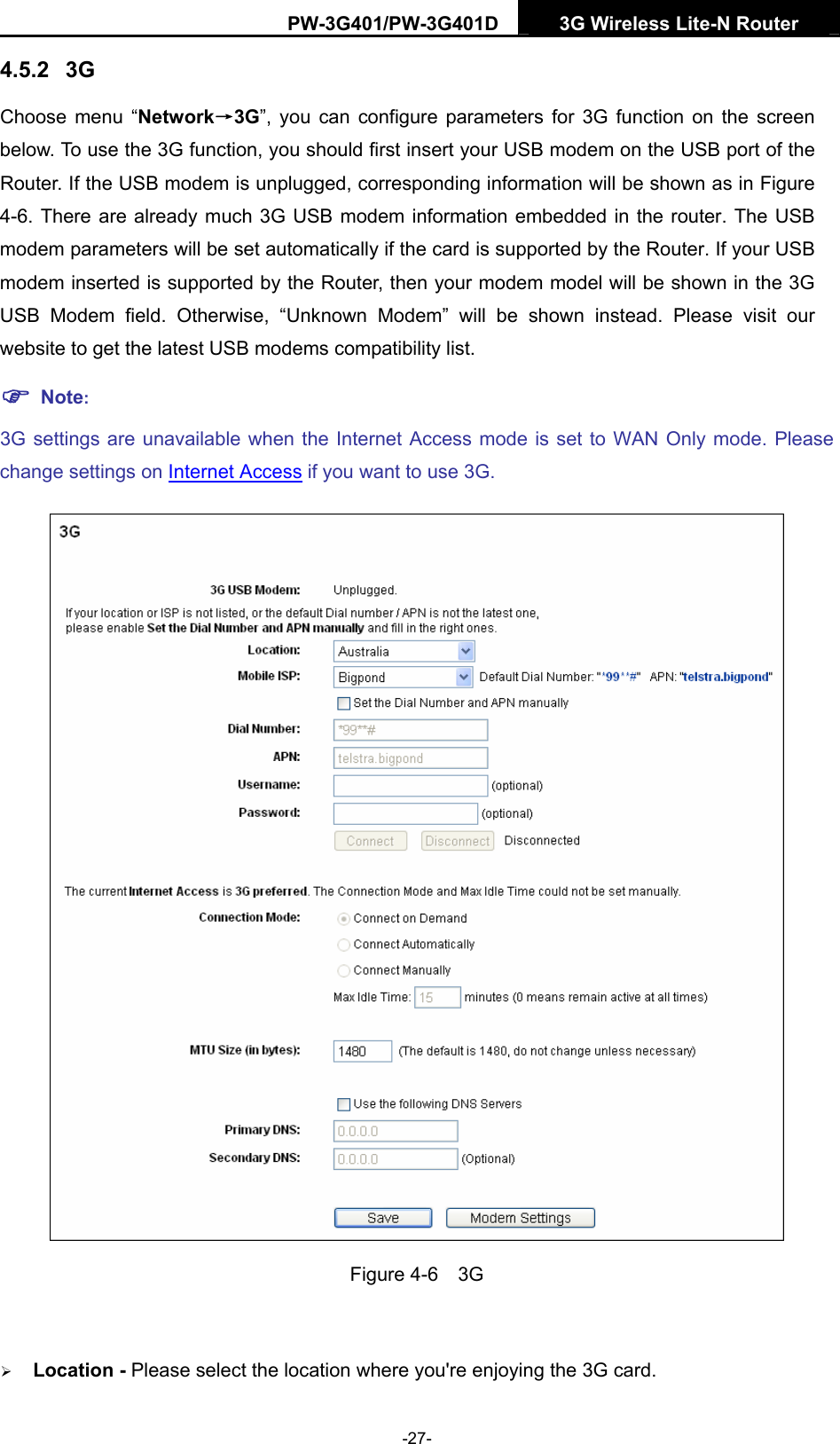 PW-3G401/PW-3G401D  3G Wireless Lite-N Router  4.5.2  3G Choose menu &ldquo;Network&rarr;3G&rdquo;, you can configure parameters for 3G function on the screen below. To use the 3G function, you should first insert your USB modem on the USB port of the Router. If the USB modem is unplugged, corresponding information will be shown as in Figure 4-6. There are already much 3G USB modem information embedded in the router. The USB modem parameters will be set automatically if the card is supported by the Router. If your USB modem inserted is supported by the Router, then your modem model will be shown in the 3G USB Modem field. Otherwise, &ldquo;Unknown Modem&rdquo; will be shown instead. Please visit our website to get the latest USB modems compatibility list. ) Note: 3G settings are unavailable when the Internet Access mode is set to WAN Only mode. Please change settings on Internet Access if you want to use 3G.  Figure 4-6  3G  &frac34; Location - Please select the location where you're enjoying the 3G card. -27- 