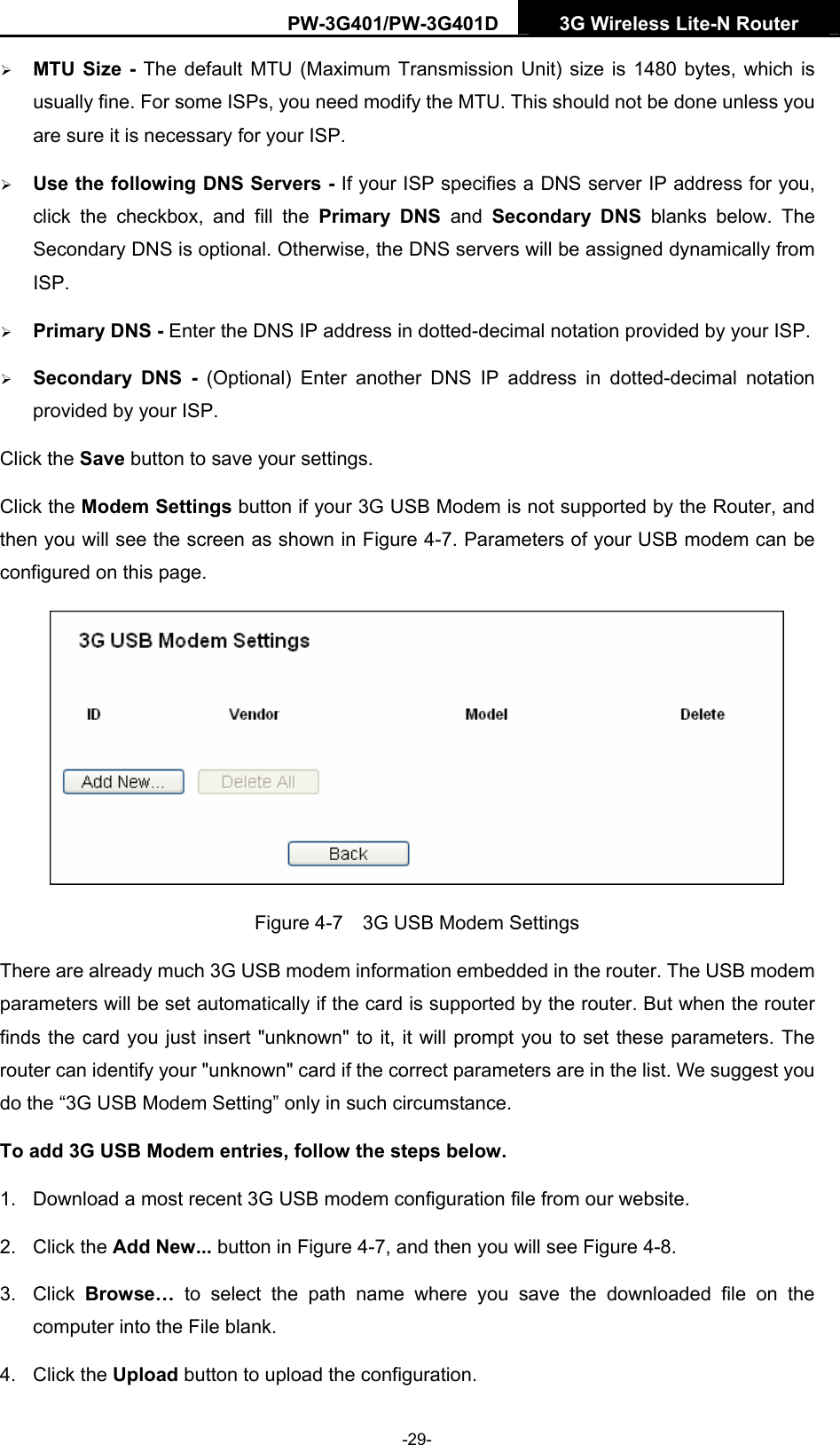 PW-3G401/PW-3G401D  3G Wireless Lite-N Router  &frac34; MTU Size - The default MTU (Maximum Transmission Unit) size is 1480 bytes, which is usually fine. For some ISPs, you need modify the MTU. This should not be done unless you are sure it is necessary for your ISP. &frac34; Use the following DNS Servers - If your ISP specifies a DNS server IP address for you, click the checkbox, and fill the Primary DNS and Secondary DNS blanks below. The Secondary DNS is optional. Otherwise, the DNS servers will be assigned dynamically from ISP. &frac34; Primary DNS - Enter the DNS IP address in dotted-decimal notation provided by your ISP. &frac34; Secondary DNS - (Optional) Enter another DNS IP address in dotted-decimal notation provided by your ISP. Click the Save button to save your settings. Click the Modem Settings button if your 3G USB Modem is not supported by the Router, and then you will see the screen as shown in Figure 4-7. Parameters of your USB modem can be configured on this page.  Figure 4-7    3G USB Modem Settings There are already much 3G USB modem information embedded in the router. The USB modem parameters will be set automatically if the card is supported by the router. But when the router finds the card you just insert "unknown" to it, it will prompt you to set these parameters. The router can identify your "unknown" card if the correct parameters are in the list. We suggest you do the &ldquo;3G USB Modem Setting&rdquo; only in such circumstance. To add 3G USB Modem entries, follow the steps below. 1.  Download a most recent 3G USB modem configuration file from our website.   2. Click the Add New... button in Figure 4-7, and then you will see Figure 4-8.  3. Click Browse&hellip; to select the path name where you save the downloaded file on the computer into the File blank.   4. Click the Upload button to upload the configuration. -29- 
