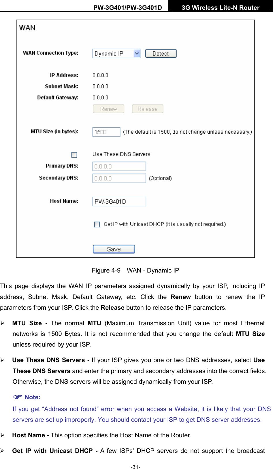 PW-3G401/PW-3G401D  3G Wireless Lite-N Router    Figure 4-9    WAN - Dynamic IP This page displays the WAN IP parameters assigned dynamically by your ISP, including IP address, Subnet Mask, Default Gateway, etc. Click the Renew button to renew the IP parameters from your ISP. Click the Release button to release the IP parameters. &frac34; MTU Size - The normal MTU (Maximum Transmission Unit) value for most Ethernet networks is 1500 Bytes. It is not recommended that you change the default MTU Size unless required by your ISP.   &frac34; Use These DNS Servers - If your ISP gives you one or two DNS addresses, select Use These DNS Servers and enter the primary and secondary addresses into the correct fields. Otherwise, the DNS servers will be assigned dynamically from your ISP.   ) Note: If you get &ldquo;Address not found&rdquo; error when you access a Website, it is likely that your DNS servers are set up improperly. You should contact your ISP to get DNS server addresses.   &frac34; Host Name - This option specifies the Host Name of the Router. &frac34; Get IP with Unicast DHCP - A few ISPs' DHCP servers do not support the broadcast -31- 
