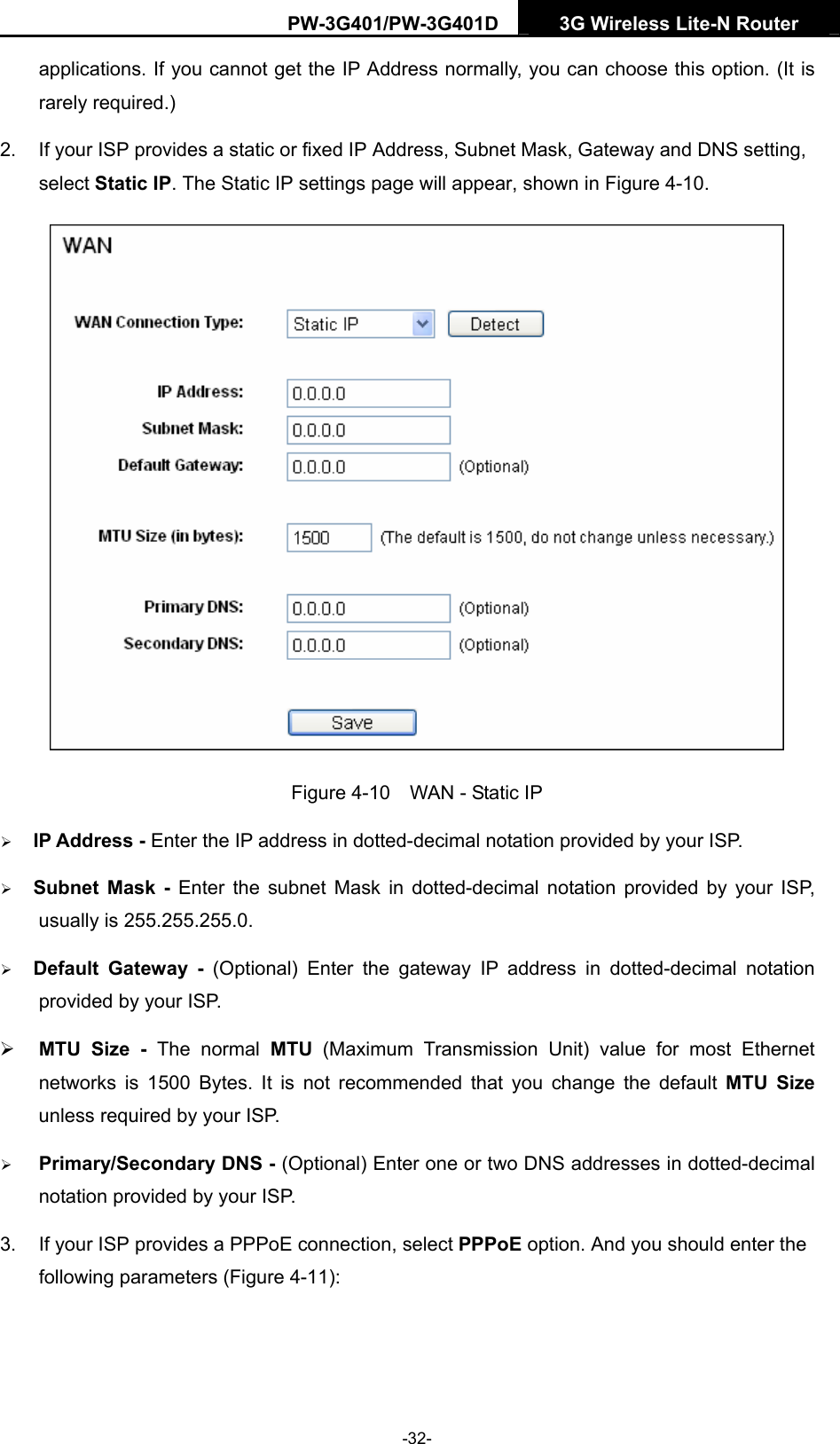 PW-3G401/PW-3G401D  3G Wireless Lite-N Router  applications. If you cannot get the IP Address normally, you can choose this option. (It is rarely required.) 2.  If your ISP provides a static or fixed IP Address, Subnet Mask, Gateway and DNS setting, select Static IP. The Static IP settings page will appear, shown in Figure 4-10.  Figure 4-10    WAN - Static IP &frac34; IP Address - Enter the IP address in dotted-decimal notation provided by your ISP. &frac34; Subnet Mask - Enter the subnet Mask in dotted-decimal notation provided by your ISP, usually is 255.255.255.0. &frac34; Default Gateway - (Optional) Enter the gateway IP address in dotted-decimal notation provided by your ISP. &frac34; MTU Size - The normal MTU (Maximum Transmission Unit) value for most Ethernet networks is 1500 Bytes. It is not recommended that you change the default MTU Size unless required by your ISP. &frac34; Primary/Secondary DNS - (Optional) Enter one or two DNS addresses in dotted-decimal notation provided by your ISP. 3.  If your ISP provides a PPPoE connection, select PPPoE option. And you should enter the following parameters (Figure 4-11): -32- 