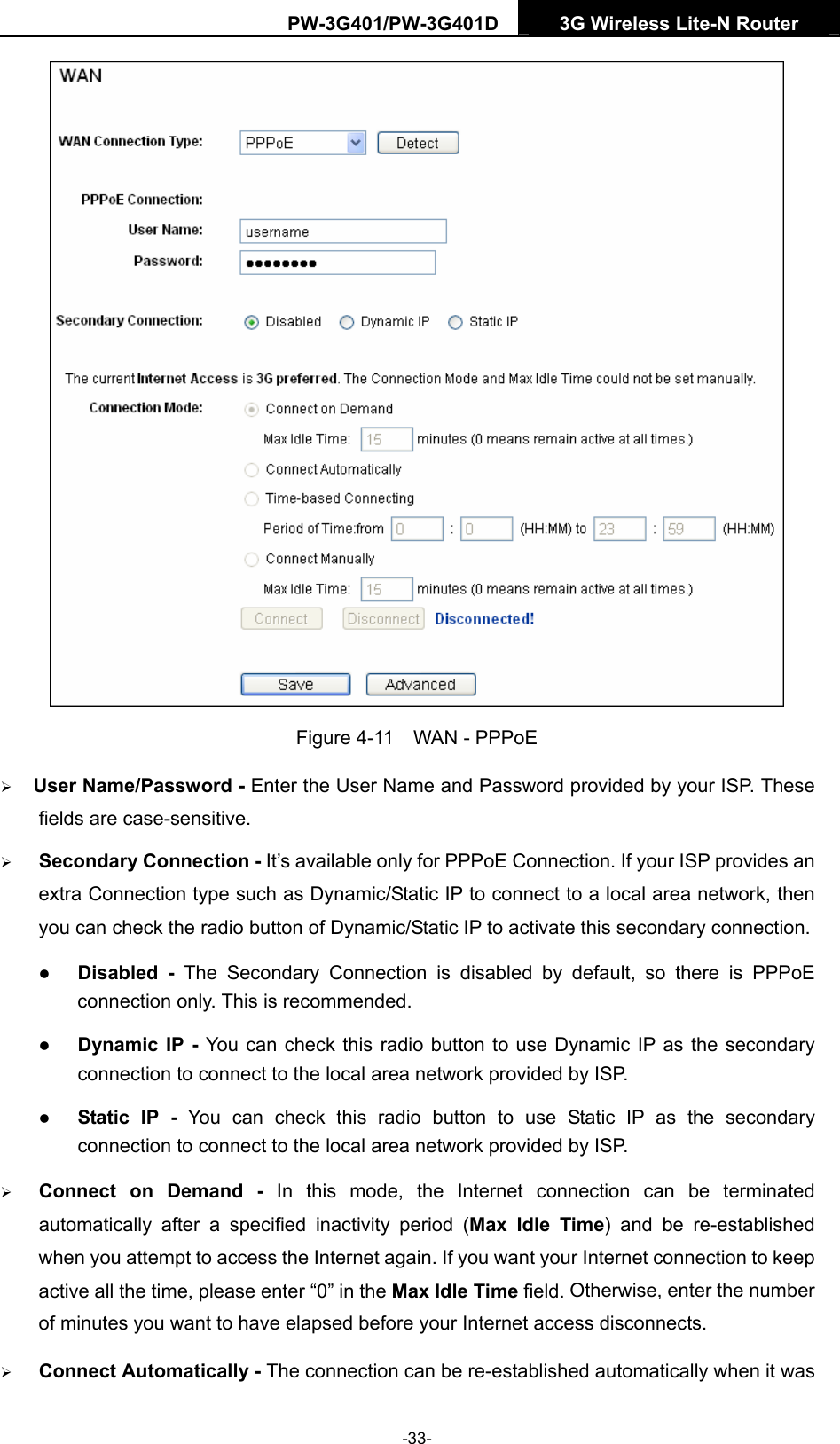 PW-3G401/PW-3G401D  3G Wireless Lite-N Router   Figure 4-11  WAN - PPPoE &frac34; User Name/Password - Enter the User Name and Password provided by your ISP. These fields are case-sensitive. &frac34; Secondary Connection - It&rsquo;s available only for PPPoE Connection. If your ISP provides an extra Connection type such as Dynamic/Static IP to connect to a local area network, then you can check the radio button of Dynamic/Static IP to activate this secondary connection. z Disabled - The Secondary Connection is disabled by default, so there is PPPoE connection only. This is recommended. z Dynamic IP - You can check this radio button to use Dynamic IP as the secondary connection to connect to the local area network provided by ISP. z Static IP - You can check this radio button to use Static IP as the secondary connection to connect to the local area network provided by ISP. &frac34; Connect on Demand - In this mode, the Internet connection can be terminated automatically after a specified inactivity period (Max Idle Time) and be re-established when you attempt to access the Internet again. If you want your Internet connection to keep active all the time, please enter &ldquo;0&rdquo; in the Max Idle Time field. Otherwise, enter the number of minutes you want to have elapsed before your Internet access disconnects. &frac34; Connect Automatically - The connection can be re-established automatically when it was -33- 