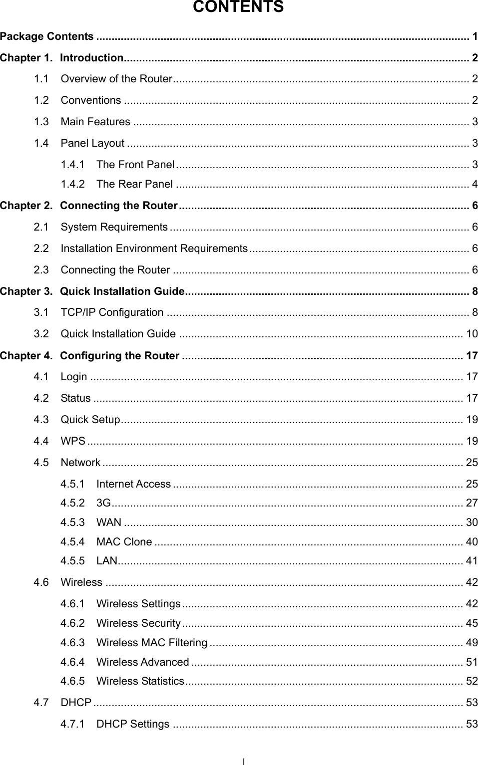  CONTENTS Package Contents .......................................................................................................................... 1 Chapter 1. Introduction................................................................................................................. 2 1.1 Overview of the Router................................................................................................. 2 1.2 Conventions ................................................................................................................. 2 1.3 Main Features .............................................................................................................. 3 1.4 Panel Layout ................................................................................................................ 3 1.4.1 The Front Panel................................................................................................ 3 1.4.2 The Rear Panel ................................................................................................ 4 Chapter 2. Connecting the Router............................................................................................... 6 2.1 System Requirements .................................................................................................. 6 2.2 Installation Environment Requirements........................................................................ 6 2.3 Connecting the Router ................................................................................................. 6 Chapter 3. Quick Installation Guide............................................................................................. 8 3.1 TCP/IP Configuration ................................................................................................... 8 3.2 Quick Installation Guide ............................................................................................. 10 Chapter 4. Configuring the Router ............................................................................................ 17 4.1 Login .......................................................................................................................... 17 4.2 Status ......................................................................................................................... 17 4.3 Quick Setup................................................................................................................ 19 4.4 WPS........................................................................................................................... 19 4.5 Network ...................................................................................................................... 25 4.5.1 Internet Access............................................................................................... 25 4.5.2 3G................................................................................................................... 27 4.5.3 WAN ............................................................................................................... 30 4.5.4 MAC Clone ..................................................................................................... 40 4.5.5 LAN................................................................................................................. 41 4.6 Wireless ..................................................................................................................... 42 4.6.1 Wireless Settings............................................................................................ 42 4.6.2 Wireless Security............................................................................................ 45 4.6.3 Wireless MAC Filtering ................................................................................... 49 4.6.4 Wireless Advanced ......................................................................................... 51 4.6.5 Wireless Statistics........................................................................................... 52 4.7 DHCP ......................................................................................................................... 53 4.7.1 DHCP Settings ............................................................................................... 53 I 