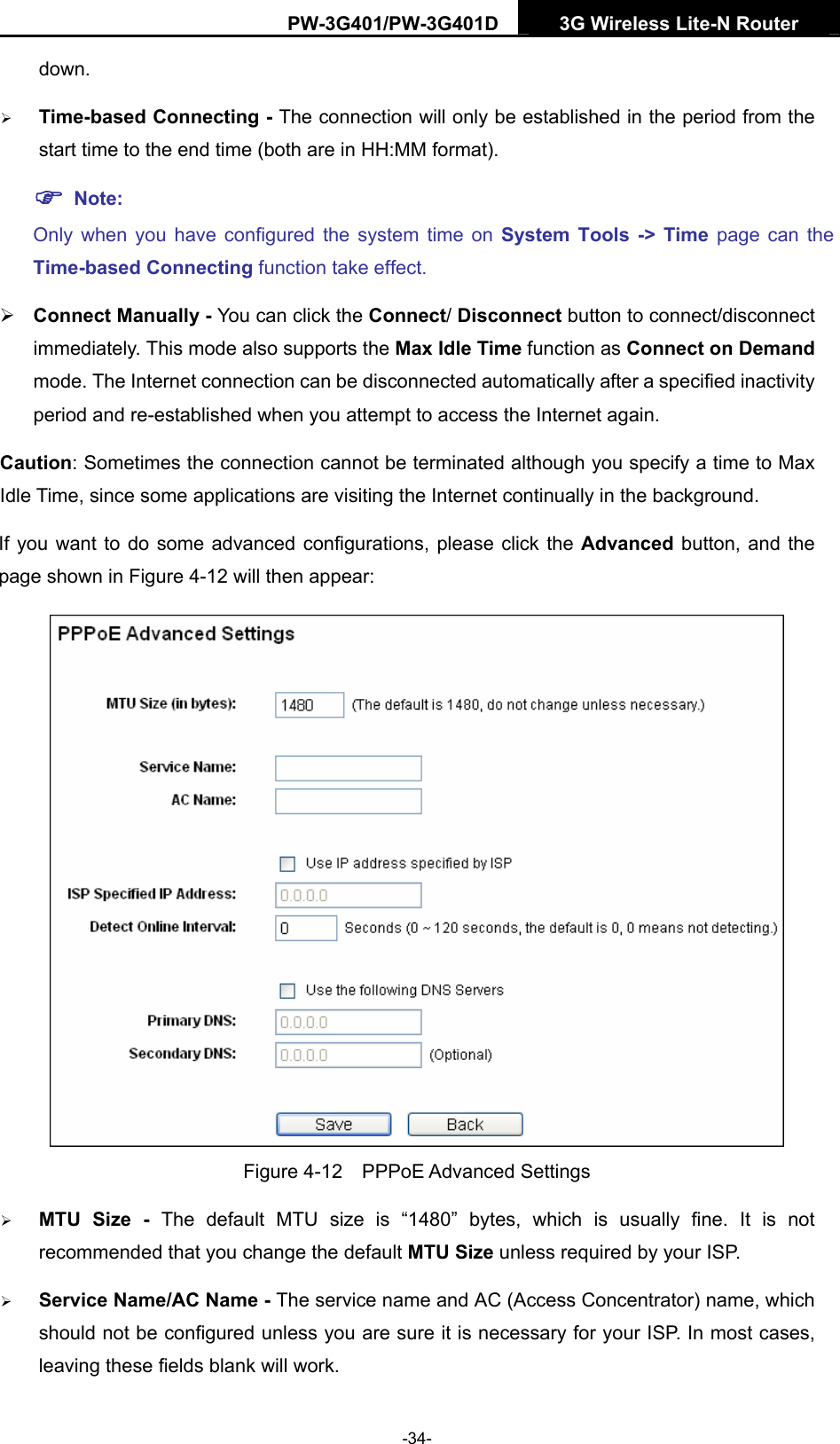 PW-3G401/PW-3G401D  3G Wireless Lite-N Router  down. &frac34; Time-based Connecting - The connection will only be established in the period from the start time to the end time (both are in HH:MM format).   ) Note: Only when you have configured the system time on System Tools -> Time page can the Time-based Connecting function take effect. &frac34; Connect Manually - You can click the Connect/ Disconnect button to connect/disconnect immediately. This mode also supports the Max Idle Time function as Connect on Demand mode. The Internet connection can be disconnected automatically after a specified inactivity period and re-established when you attempt to access the Internet again.   Caution: Sometimes the connection cannot be terminated although you specify a time to Max Idle Time, since some applications are visiting the Internet continually in the background. If you want to do some advanced configurations, please click the Advanced  button, and the page shown in Figure 4-12 will then appear:  Figure 4-12  PPPoE Advanced Settings &frac34; MTU Size - The default MTU size is &ldquo;1480&rdquo; bytes, which is usually fine. It is not recommended that you change the default MTU Size unless required by your ISP. &frac34; Service Name/AC Name - The service name and AC (Access Concentrator) name, which should not be configured unless you are sure it is necessary for your ISP. In most cases, leaving these fields blank will work. -34- 