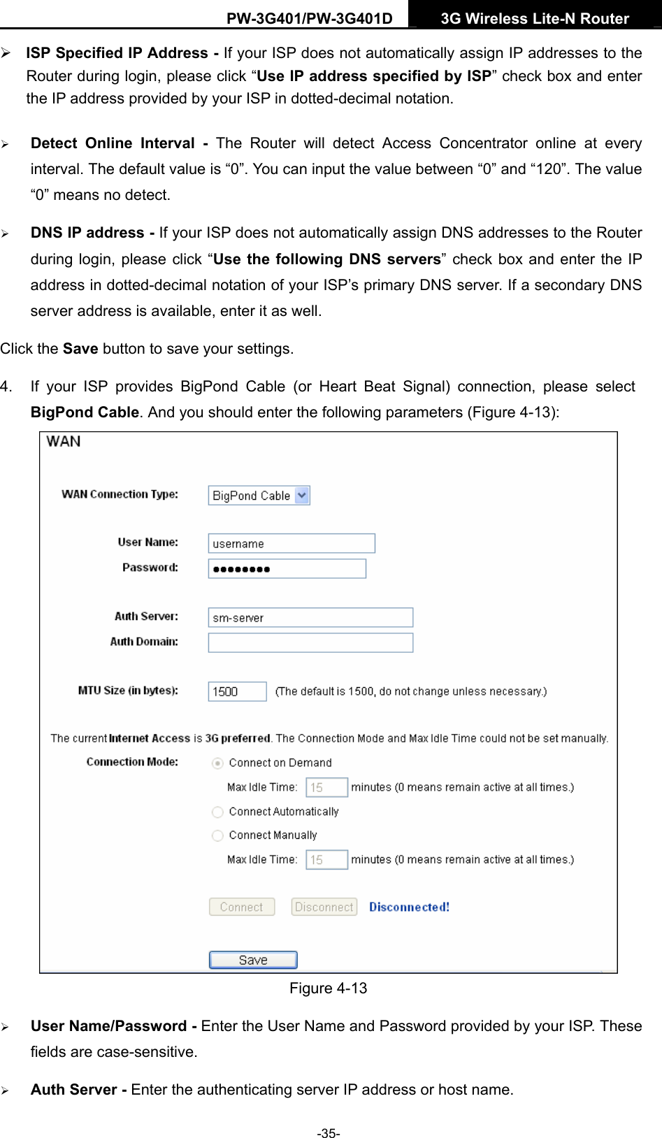 PW-3G401/PW-3G401D  3G Wireless Lite-N Router  &frac34; ISP Specified IP Address - If your ISP does not automatically assign IP addresses to the Router during login, please click &ldquo;Use IP address specified by ISP&rdquo; check box and enter the IP address provided by your ISP in dotted-decimal notation. &frac34; Detect Online Interval - The Router will detect Access Concentrator online at every interval. The default value is &ldquo;0&rdquo;. You can input the value between &ldquo;0&rdquo; and &ldquo;120&rdquo;. The value &ldquo;0&rdquo; means no detect. &frac34; DNS IP address - If your ISP does not automatically assign DNS addresses to the Router during login, please click &ldquo;Use the following DNS servers&rdquo; check box and enter the IP address in dotted-decimal notation of your ISP&rsquo;s primary DNS server. If a secondary DNS server address is available, enter it as well. Click the Save button to save your settings. 4.  If your ISP provides BigPond Cable (or Heart Beat Signal) connection, please select BigPond Cable. And you should enter the following parameters (Figure 4-13):  Figure 4-13 &frac34; User Name/Password - Enter the User Name and Password provided by your ISP. These fields are case-sensitive. &frac34; Auth Server - Enter the authenticating server IP address or host name. -35- 