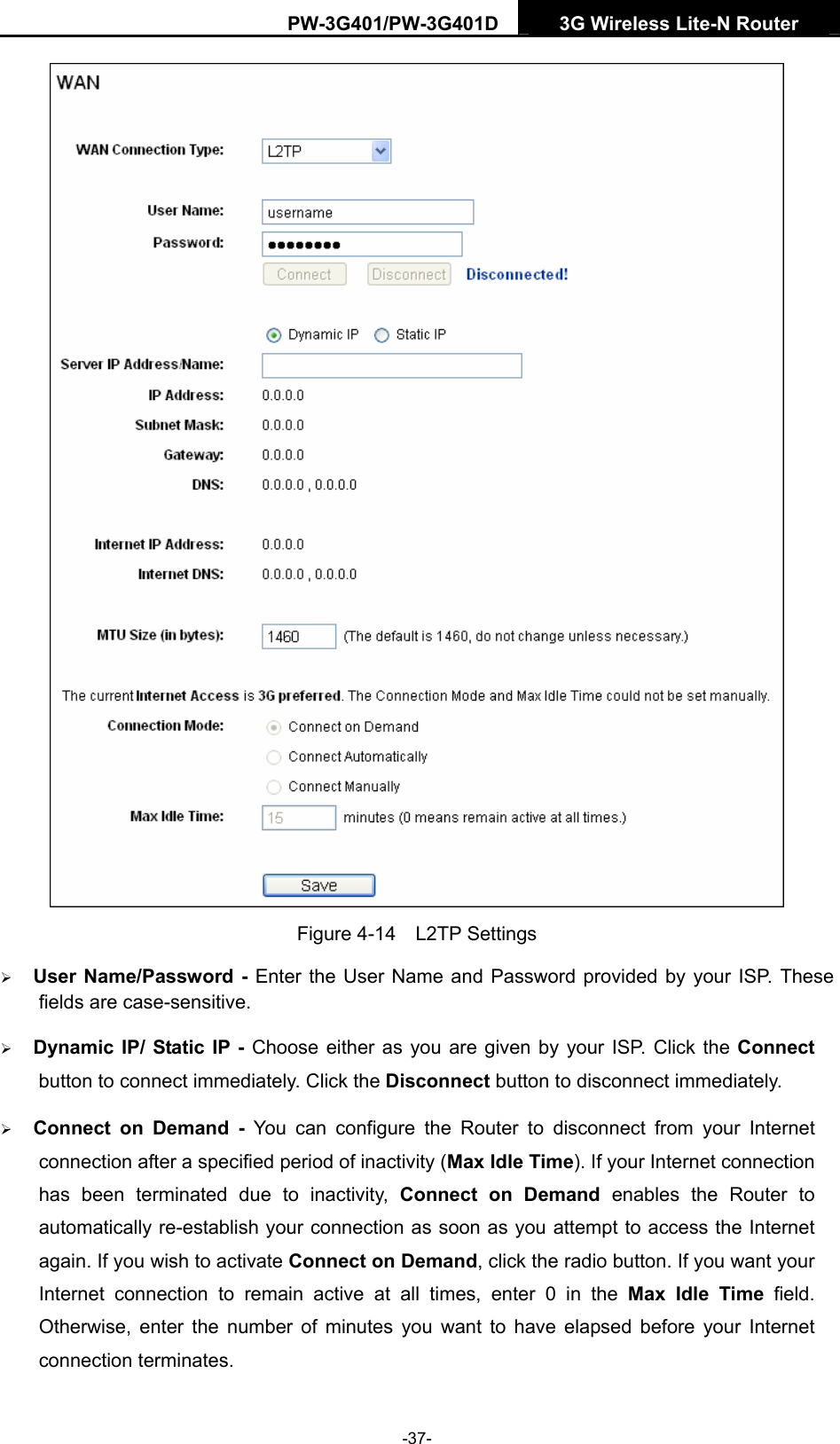 PW-3G401/PW-3G401D  3G Wireless Lite-N Router   Figure 4-14  L2TP Settings &frac34; User Name/Password - Enter the User Name and Password provided by your ISP. These fields are case-sensitive. &frac34; Dynamic IP/ Static IP - Choose either as you are given by your ISP. Click the Connect button to connect immediately. Click the Disconnect button to disconnect immediately. &frac34; Connect on Demand - You can configure the Router to disconnect from your Internet connection after a specified period of inactivity (Max Idle Time). If your Internet connection has been terminated due to inactivity, Connect on Demand enables the Router to automatically re-establish your connection as soon as you attempt to access the Internet again. If you wish to activate Connect on Demand, click the radio button. If you want your Internet connection to remain active at all times, enter 0 in the Max Idle Time field. Otherwise, enter the number of minutes you want to have elapsed before your Internet connection terminates. -37- 