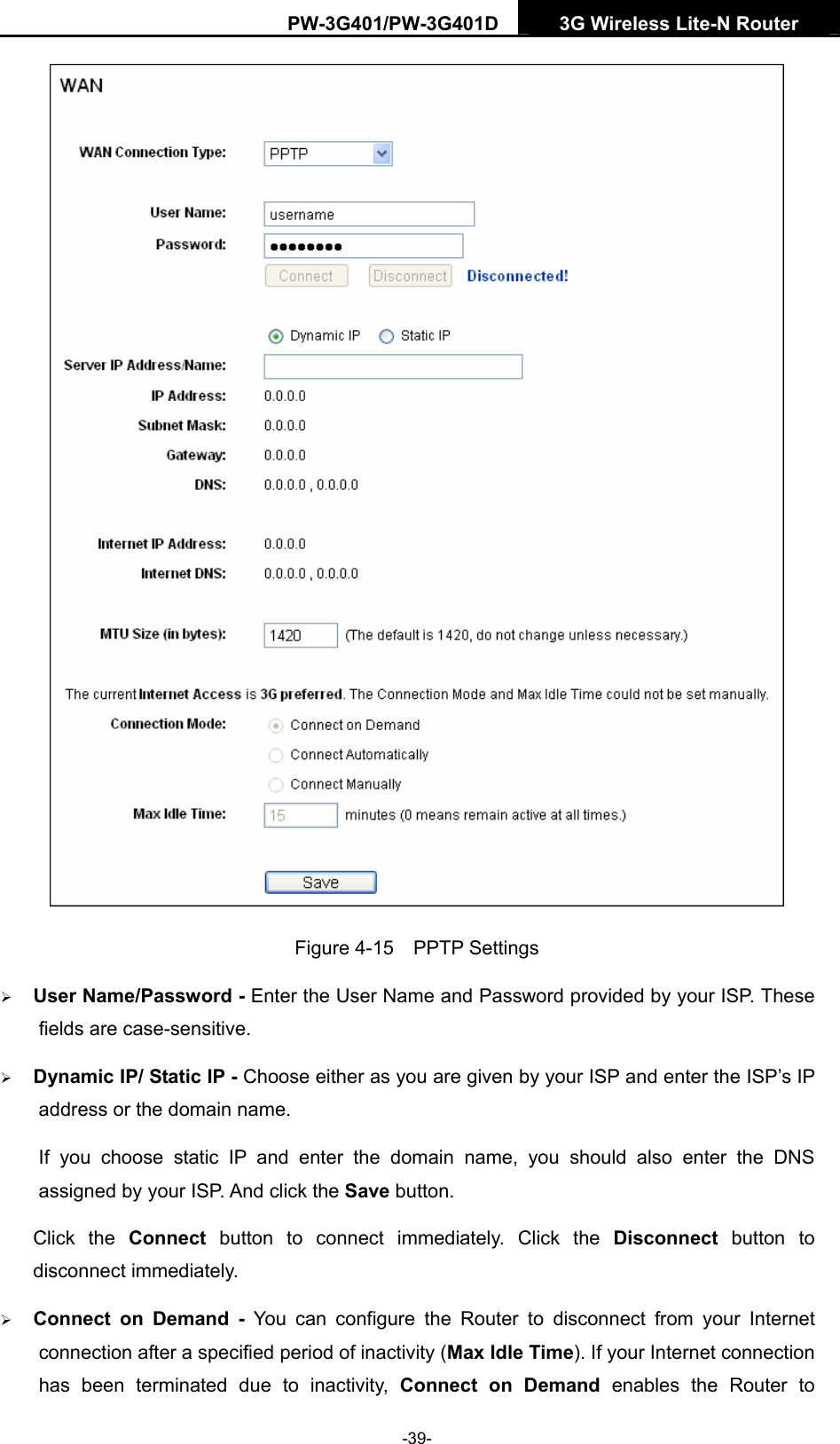 PW-3G401/PW-3G401D  3G Wireless Lite-N Router   Figure 4-15  PPTP Settings &frac34; User Name/Password - Enter the User Name and Password provided by your ISP. These fields are case-sensitive. &frac34; Dynamic IP/ Static IP - Choose either as you are given by your ISP and enter the ISP&rsquo;s IP address or the domain name. If you choose static IP and enter the domain name, you should also enter the DNS assigned by your ISP. And click the Save button. Click the Connect button to connect immediately. Click the Disconnect button to disconnect immediately. &frac34; Connect on Demand - You can configure the Router to disconnect from your Internet connection after a specified period of inactivity (Max Idle Time). If your Internet connection has been terminated due to inactivity, Connect on Demand enables the Router to -39- 