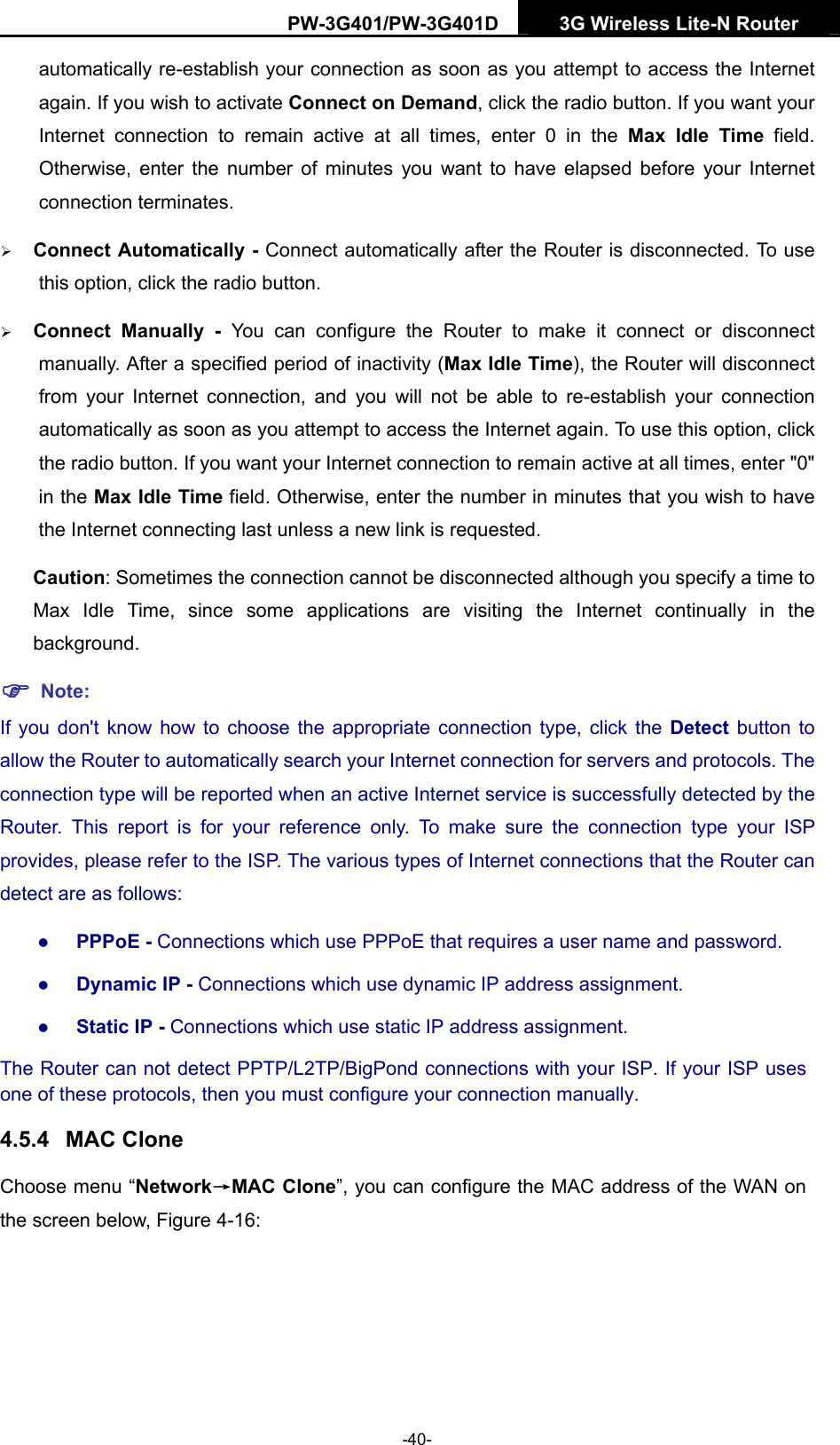 PW-3G401/PW-3G401D  3G Wireless Lite-N Router  automatically re-establish your connection as soon as you attempt to access the Internet again. If you wish to activate Connect on Demand, click the radio button. If you want your Internet connection to remain active at all times, enter 0 in the Max Idle Time field. Otherwise, enter the number of minutes you want to have elapsed before your Internet connection terminates. &frac34; Connect Automatically - Connect automatically after the Router is disconnected. To use this option, click the radio button. &frac34; Connect Manually - You can configure the Router to make it connect or disconnect manually. After a specified period of inactivity (Max Idle Time), the Router will disconnect from your Internet connection, and you will not be able to re-establish your connection automatically as soon as you attempt to access the Internet again. To use this option, click the radio button. If you want your Internet connection to remain active at all times, enter "0" in the Max Idle Time field. Otherwise, enter the number in minutes that you wish to have the Internet connecting last unless a new link is requested. Caution: Sometimes the connection cannot be disconnected although you specify a time to Max Idle Time, since some applications are visiting the Internet continually in the background. ) Note: If you don't know how to choose the appropriate connection type, click the Detect  button to allow the Router to automatically search your Internet connection for servers and protocols. The connection type will be reported when an active Internet service is successfully detected by the Router. This report is for your reference only. To make sure the connection type your ISP provides, please refer to the ISP. The various types of Internet connections that the Router can detect are as follows: z PPPoE - Connections which use PPPoE that requires a user name and password.   z Dynamic IP - Connections which use dynamic IP address assignment.   z Static IP - Connections which use static IP address assignment. The Router can not detect PPTP/L2TP/BigPond connections with your ISP. If your ISP uses one of these protocols, then you must configure your connection manually. 4.5.4  MAC Clone Choose menu &ldquo;Network&rarr;MAC Clone&rdquo;, you can configure the MAC address of the WAN on the screen below, Figure 4-16: -40- 