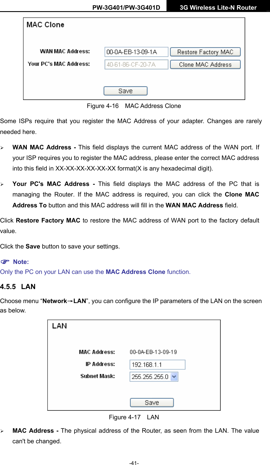 PW-3G401/PW-3G401D  3G Wireless Lite-N Router   Figure 4-16  MAC Address Clone Some ISPs require that you register the MAC Address of your adapter. Changes are rarely needed here. &frac34; WAN MAC Address - This field displays the current MAC address of the WAN port. If your ISP requires you to register the MAC address, please enter the correct MAC address into this field in XX-XX-XX-XX-XX-XX format(X is any hexadecimal digit).   &frac34; Your PC's MAC Address - This field displays the MAC address of the PC that is managing the Router. If the MAC address is required, you can click the Clone MAC Address To button and this MAC address will fill in the WAN MAC Address field. Click Restore Factory MAC to restore the MAC address of WAN port to the factory default value. Click the Save button to save your settings. ) Note:  Only the PC on your LAN can use the MAC Address Clone function. 4.5.5  LAN Choose menu &ldquo;Network&rarr;LAN&rdquo;, you can configure the IP parameters of the LAN on the screen as below.  Figure 4-17  LAN &frac34; MAC Address - The physical address of the Router, as seen from the LAN. The value can't be changed. -41- 