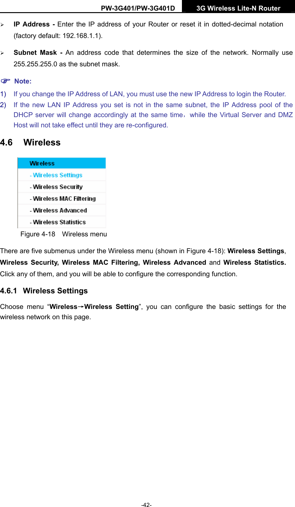 PW-3G401/PW-3G401D  3G Wireless Lite-N Router  &frac34; IP Address - Enter the IP address of your Router or reset it in dotted-decimal notation (factory default: 192.168.1.1). &frac34; Subnet Mask - An address code that determines the size of the network. Normally use 255.255.255.0 as the subnet mask.   ) Note: 1)  If you change the IP Address of LAN, you must use the new IP Address to login the Router.   2)  If the new LAN IP Address you set is not in the same subnet, the IP Address pool of the DHCP server will change accordingly at the same time，while the Virtual Server and DMZ Host will not take effect until they are re-configured. 4.6  Wireless  Figure 4-18  Wireless menu There are five submenus under the Wireless menu (shown in Figure 4-18): Wireless Settings, Wireless Security, Wireless MAC Filtering, Wireless Advanced and Wireless Statistics. Click any of them, and you will be able to configure the corresponding function.   4.6.1  Wireless Settings Choose menu &ldquo;Wireless&rarr;Wireless Setting&rdquo;, you can configure the basic settings for the wireless network on this page. -42- 