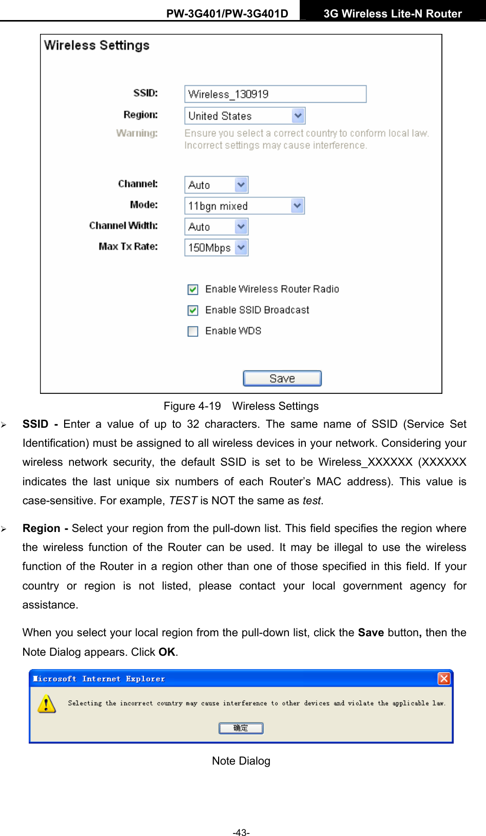 PW-3G401/PW-3G401D  3G Wireless Lite-N Router   Figure 4-19  Wireless Settings &frac34; SSID - Enter a value of up to 32 characters. The same name of SSID (Service Set Identification) must be assigned to all wireless devices in your network. Considering your wireless network security, the default SSID is set to be Wireless_XXXXXX (XXXXXX indicates the last unique six numbers of each Router&rsquo;s MAC address). This value is case-sensitive. For example, TEST is NOT the same as test. &frac34; Region - Select your region from the pull-down list. This field specifies the region where the wireless function of the Router can be used. It may be illegal to use the wireless function of the Router in a region other than one of those specified in this field. If your country or region is not listed, please contact your local government agency for assistance. When you select your local region from the pull-down list, click the Save button, then the Note Dialog appears. Click OK.  Note Dialog    -43- 