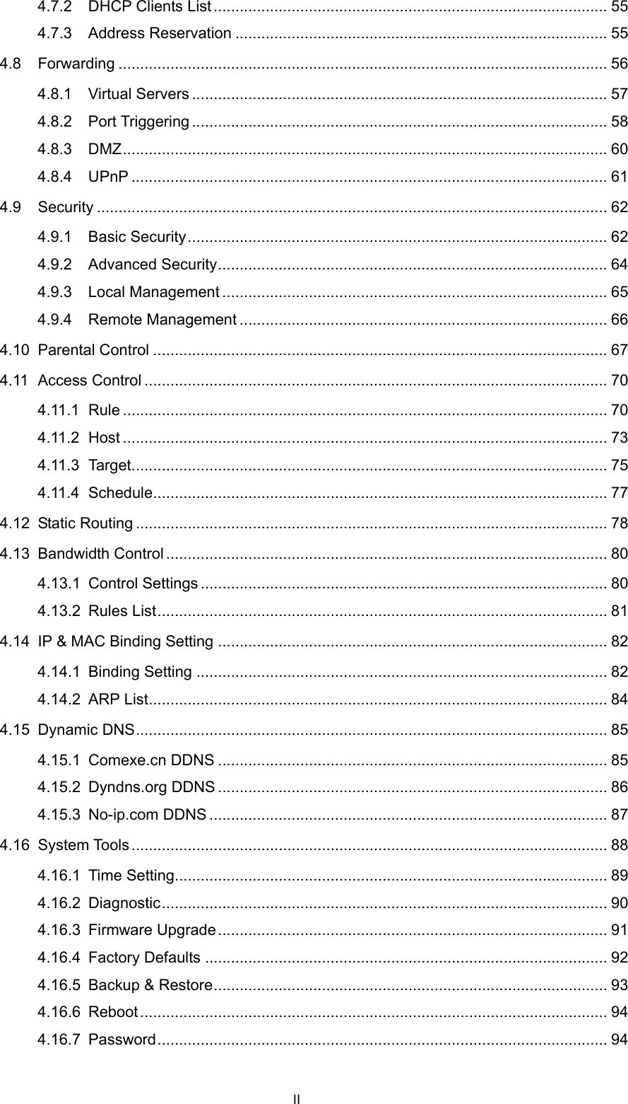  4.7.2 DHCP Clients List ........................................................................................... 55 4.7.3 Address Reservation ...................................................................................... 55 4.8 Forwarding ................................................................................................................. 56 4.8.1 Virtual Servers ................................................................................................ 57 4.8.2 Port Triggering ................................................................................................ 58 4.8.3 DMZ................................................................................................................ 60 4.8.4 UPnP .............................................................................................................. 61 4.9 Security ...................................................................................................................... 62 4.9.1 Basic Security................................................................................................. 62 4.9.2 Advanced Security.......................................................................................... 64 4.9.3 Local Management ......................................................................................... 65 4.9.4 Remote Management ..................................................................................... 66 4.10 Parental Control ......................................................................................................... 67 4.11 Access Control ........................................................................................................... 70 4.11.1 Rule ................................................................................................................ 70 4.11.2 Host ................................................................................................................ 73 4.11.3 Target.............................................................................................................. 75 4.11.4 Schedule......................................................................................................... 77 4.12 Static Routing ............................................................................................................. 78 4.13 Bandwidth Control...................................................................................................... 80 4.13.1 Control Settings .............................................................................................. 80 4.13.2 Rules List........................................................................................................ 81 4.14 IP &amp; MAC Binding Setting .......................................................................................... 82 4.14.1 Binding Setting ............................................................................................... 82 4.14.2 ARP List.......................................................................................................... 84 4.15 Dynamic DNS............................................................................................................. 85 4.15.1 Comexe.cn DDNS .......................................................................................... 85 4.15.2 Dyndns.org DDNS .......................................................................................... 86 4.15.3 No-ip.com DDNS ............................................................................................ 87 4.16 System Tools .............................................................................................................. 88 4.16.1 Time Setting.................................................................................................... 89 4.16.2 Diagnostic....................................................................................................... 90 4.16.3 Firmware Upgrade.......................................................................................... 91 4.16.4 Factory Defaults ............................................................................................. 92 4.16.5 Backup &amp; Restore........................................................................................... 93 4.16.6 Reboot ............................................................................................................ 94 4.16.7 Password........................................................................................................ 94 II 