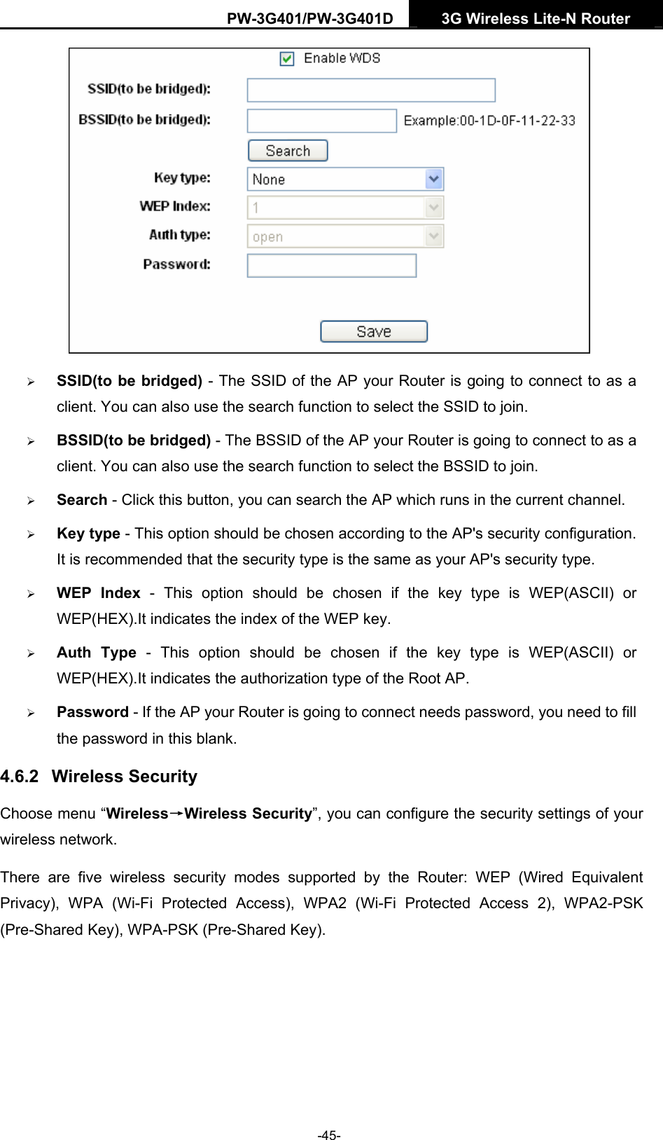 PW-3G401/PW-3G401D  3G Wireless Lite-N Router   &frac34; SSID(to be bridged) - The SSID of the AP your Router is going to connect to as a client. You can also use the search function to select the SSID to join. &frac34; BSSID(to be bridged) - The BSSID of the AP your Router is going to connect to as a client. You can also use the search function to select the BSSID to join. &frac34; Search - Click this button, you can search the AP which runs in the current channel. &frac34; Key type - This option should be chosen according to the AP's security configuration. It is recommended that the security type is the same as your AP's security type. &frac34; WEP Index - This option should be chosen if the key type is WEP(ASCII) or WEP(HEX).It indicates the index of the WEP key. &frac34; Auth Type - This option should be chosen if the key type is WEP(ASCII) or WEP(HEX).It indicates the authorization type of the Root AP. &frac34; Password - If the AP your Router is going to connect needs password, you need to fill the password in this blank. 4.6.2  Wireless Security Choose menu &ldquo;Wireless&rarr;Wireless Security&rdquo;, you can configure the security settings of your wireless network. There are five wireless security modes supported by the Router: WEP (Wired Equivalent Privacy), WPA (Wi-Fi Protected Access), WPA2 (Wi-Fi Protected Access 2), WPA2-PSK (Pre-Shared Key), WPA-PSK (Pre-Shared Key). -45- 
