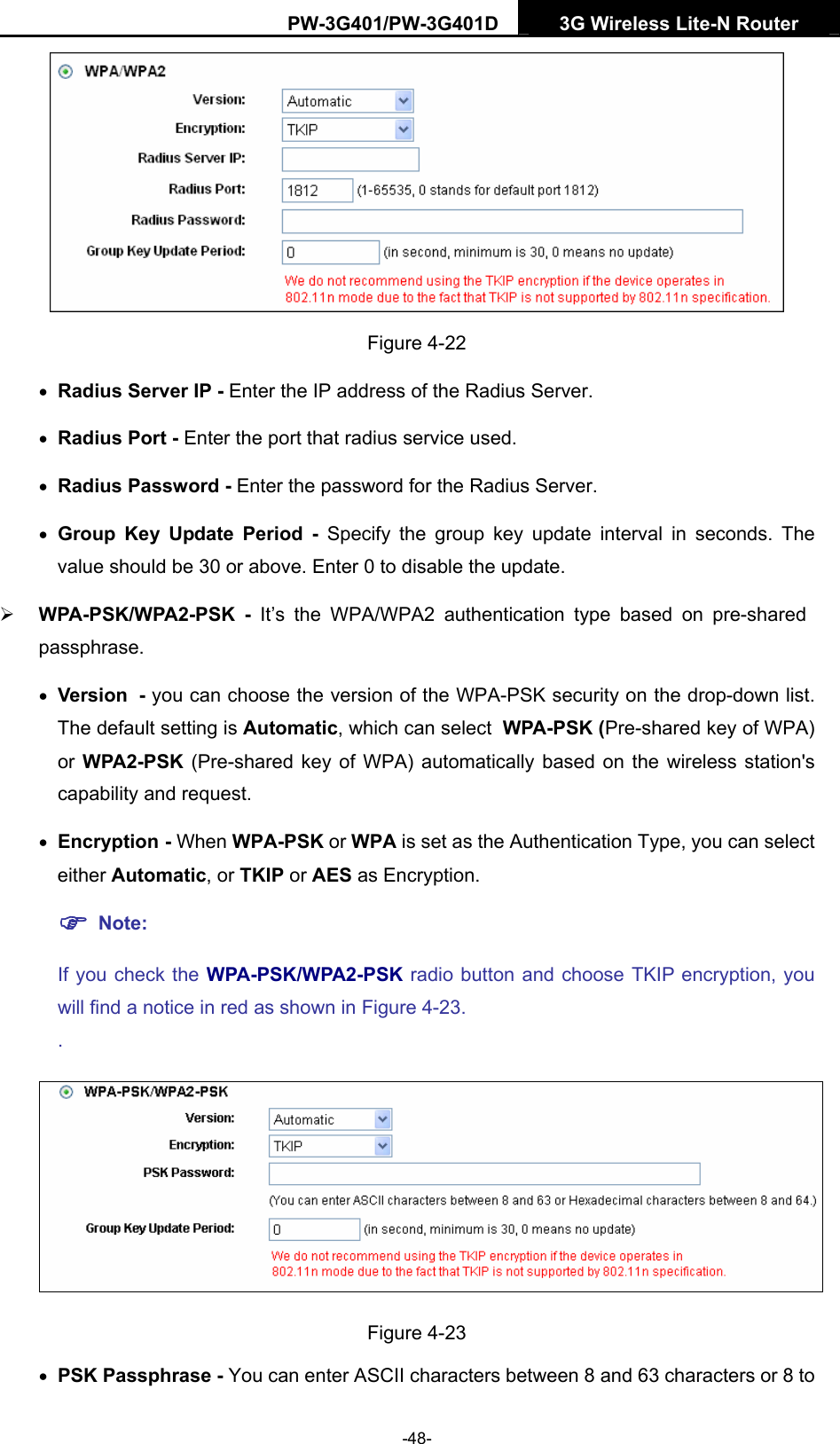 PW-3G401/PW-3G401D  3G Wireless Lite-N Router   Figure 4-22 &bull; Radius Server IP - Enter the IP address of the Radius Server. &bull; Radius Port - Enter the port that radius service used. &bull; Radius Password - Enter the password for the Radius Server. &bull; Group Key Update Period - Specify the group key update interval in seconds. The value should be 30 or above. Enter 0 to disable the update. &frac34; WPA-PSK/WPA2-PSK - It&rsquo;s the WPA/WPA2 authentication type based on pre-shared passphrase.  &bull; Version - you can choose the version of the WPA-PSK security on the drop-down list. The default setting is Automatic, which can select WPA-PSK (Pre-shared key of WPA) or WPA2-PSK  (Pre-shared key of WPA) automatically based on the wireless station's capability and request. &bull; Encryption - When WPA-PSK or WPA is set as the Authentication Type, you can select either Automatic, or TKIP or AES as Encryption. ) Note:  If you check the WPA-PSK/WPA2-PSK radio button and choose TKIP encryption, you will find a notice in red as shown in Figure 4-23. .  Figure 4-23 &bull; PSK Passphrase - You can enter ASCII characters between 8 and 63 characters or 8 to -48- 