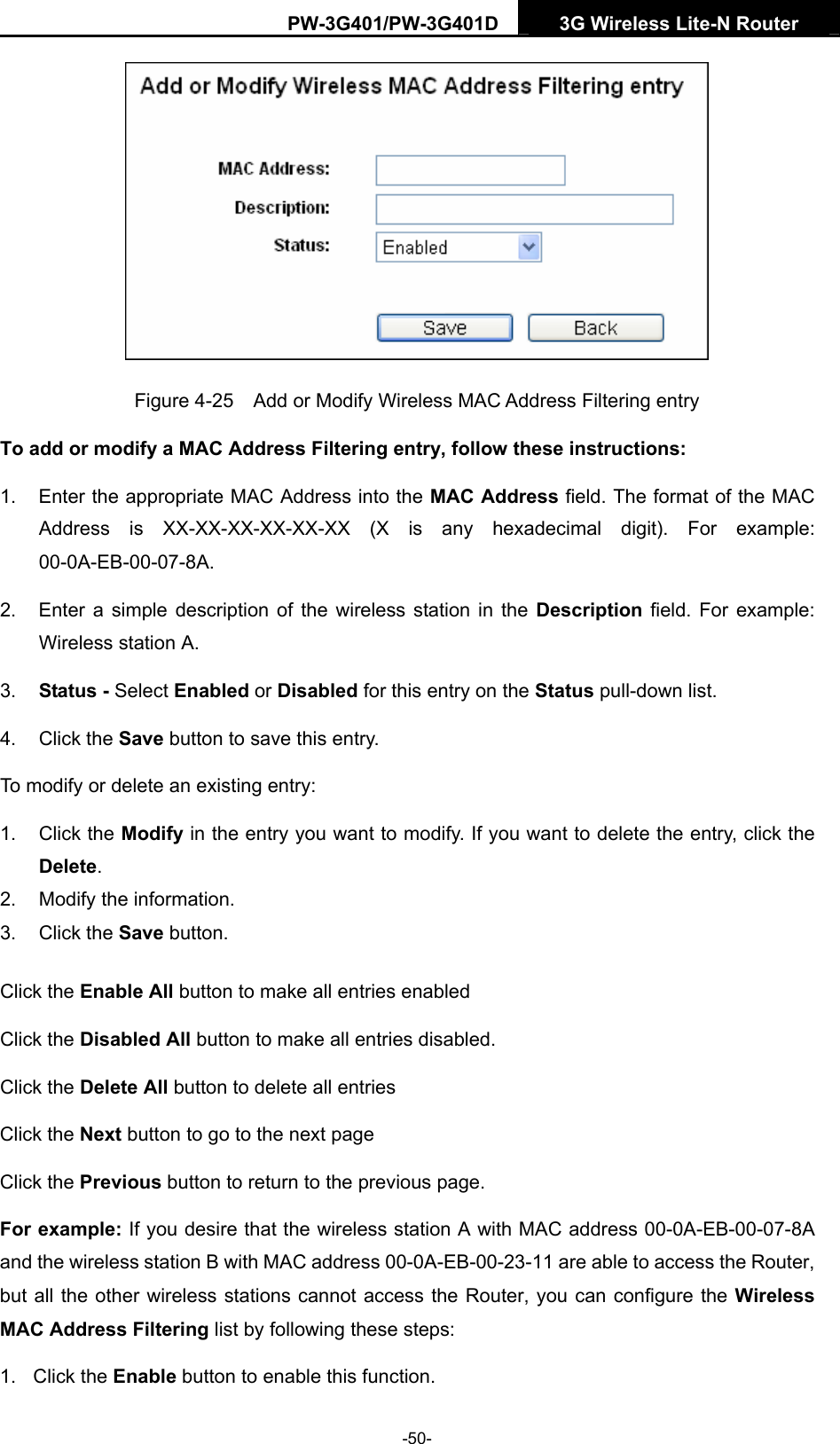 PW-3G401/PW-3G401D  3G Wireless Lite-N Router   Figure 4-25    Add or Modify Wireless MAC Address Filtering entry To add or modify a MAC Address Filtering entry, follow these instructions: 1.  Enter the appropriate MAC Address into the MAC Address field. The format of the MAC Address is XX-XX-XX-XX-XX-XX (X is any hexadecimal digit). For example: 00-0A-EB-00-07-8A.  2.  Enter a simple description of the wireless station in the Description field. For example: Wireless station A. 3.  Status - Select Enabled or Disabled for this entry on the Status pull-down list. 4. Click the Save button to save this entry. To modify or delete an existing entry: 1. Click the Modify in the entry you want to modify. If you want to delete the entry, click the Delete. 2.  Modify the information.   3. Click the Save button. Click the Enable All button to make all entries enabled Click the Disabled All button to make all entries disabled. Click the Delete All button to delete all entries Click the Next button to go to the next page   Click the Previous button to return to the previous page. For example: If you desire that the wireless station A with MAC address 00-0A-EB-00-07-8A and the wireless station B with MAC address 00-0A-EB-00-23-11 are able to access the Router, but all the other wireless stations cannot access the Router, you can configure the Wireless MAC Address Filtering list by following these steps: 1. Click the Enable button to enable this function. -50- 